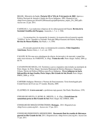 148

BRASIL. Ministério da Saúde. Portaria MS no 254, de 31 de janeiro de 2002. Aprova a
Política Nacional de Atenção à Saúde dos Povos Indígenas. 2002. Disponível em:
<http://www.funasa.gov.br/web%20Funasa/Legis/pdfs/portarias_m/pm_254_2002.pdf>.
Acesso em: 22 jan. 2011.
CADOGAN, L. Las tradiciones religiosas de los mbyá-guarani del Guairá. Revista de la
Sociedad Cientifica del Paraguay, Asunción, v. 7, n. 1, 1946.
______. La encarnación y la concepción: la muerte y la resurrección en la poesía sagrada
“esotérica” de los “Jeguaká-va Tenondé Porã-güé (Mbyá-Guarani) del Guairá, Paraguay.
Revista do Museu Paulista, São Paulo, v. 4, 1950.
______.El concepto guarani de alma: su interpretación semántica. Folia Linguistica
Americana, Buenos |Aires, v. 1, n.1, set. 1952.
CALLON, M. Por uma nova abordagem da ciência, da inovação e do mercado: o papel das
redes sócio-técnicas. In: PARENTE, A. (Org). Trama da rede. Porto Alegre: Sulina, 2004. p.
64-79.
CATAFESTO DE SOUZA, J.O. Territórios e povos originários (des)velados na metrópole de
Porto Alegre. In: Porto Alegre. Secretaria Municipal de Direitos Humanos e Segurança
Urbana. Núcleo de Políticas Públicas para Povos Indígenas. Povos indígenas na bacia
hidrográfica do lago Guaíba, Porto Alegre, Rio Grande do Sul, Brasil. Porto Alegre:
PMPA, 2008. p. 14-24.
CARTEIRA Indígena: Diretrizes e Normas de Funcionamento. Texto homologado pelo
Comitê Gestor da CI em sua 31ª reunião. Brasilia, 2009.
CLASTRES, H. A terra sem mal: o profetismo tupi-guarani. São Paulo: Brasiliense, 1978.
COELHO-DE-SOUZA, G; KUBO, R.; MIGUEL, L. A. (Org.). Extrativismo da
samambaia-preta no Rio Grande do Sul. Porto Alegre: Ed. UFRGS, 2008.
CONSELHO DE MISSÃO ENTRE ÍNDIOS. Destaque. 2011. Disponível em:
<http://www.comin.org.br/> . Acesso em: 17 jan. 2011.
CONSELHO INDIGENISTA MISSIONÁRIO. Documento final da reunião de lideranças
guarani no Rio Grande do Sul. 2011. Disponível em: <http://www.cimi.org.br>. Acesso em:
17 jan. 2011.

 