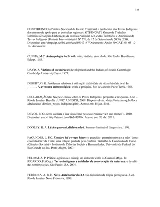 149

CONSTRUINDO a Política Nacional de Gestão Territorial e Ambiental das Terras Indígenas:
documento de apoio para as consultas regionais. GTI/PNGATI. Grupo de Trabalho
Interministerial para Elaboração da Política Nacional de Gestão Territorial e Ambiental de
Terras Indígenas (Portaria Interministerial Nº 276, de 12 de Setembro de 2008). 2009.
Disponível em: <http://pt.scribd.com/doc/69017147/Documento-Apoio-PNGATI-04-05-101>. Acesso em:
CUNHA, M.C. Antropologia do Brasil: mito, história, etnicidade. São Paulo: Brasiliense:
Edusp, 1986.
DAVIS, S. Victims of the miracle: development and the Indians of Brazil. Cambridge:
Cambridge University Press, 1977.
DEBERT, G. G. Problemas relativos à utilização da história de vida e história oral. In:
______. A aventura antropológica: teoria e pesquisa. Rio de Janeiro: Paz e Terra, 1986.
DECLARAÇÃO das Nações Unidas sobre os Povos Indígenas: perguntas e respostas. 2.ed. –
Rio de Janeiro: Brasília : UNIC: UNESCO, 2009. Disponível em: <http://unicrio.org.br/docs
/declaracao_direitos_povos_indigenas.pdf>. Acesso em: 15 jan. 2011.
DEVOS, R. Os seres da mata e sua vida como pessoas (Nhandé va'e kue meme'i˜). 2010.
Disponível em: < http://vimeo.com/16341930>. Acesso em: 20 abr. 2011.
DOOLEY, R. A. Léxico guarani, dialeto mbyá. Summer Institut of Linguistics, 1999.
FAGUNDES, L. F.C. Xondaro há’e yvypo kuery: o guardião- guerreiro mbya e a mão “donacontroladora” da Terra: uma relação pautada pelo conflito. Trabalho de Conclusão de Curso
(Ciências Sociais) – Instituto de Ciências Sociais e Humanidades, Universidade Federal do
Rio Grande do Sul, Porto Alegre, 2007.
FELIPIM, A. P. Práticas agrícolas e manejo do ambiente entre os Guarani Mbyá. In:
RICARDO, F. (Org.). Terras indígenas e unidades de conservação da natureza: o desafio
das sobreposições. São Paulo: ISA, 2004.
FERREIRA, A. B. H. Novo Aurélio Século XXI: o dicionário da língua portuguesa. 3. ed.
Rio de Janeiro: Nova Fronteira, 1999.

 