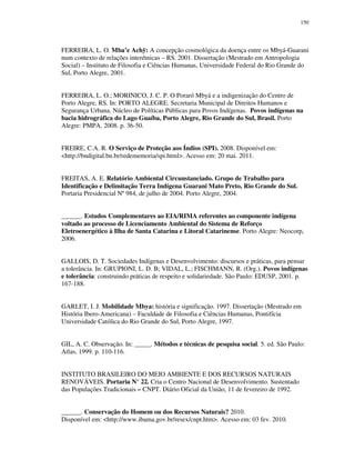 150

FERREIRA, L. O. Mba’e Achÿ: A concepção cosmológica da doença entre os Mbyá-Guarani
num contexto de relações interétnicas – RS. 2001. Dissertação (Mestrado em Antropologia
Social) – Instituto de Filosofia e Ciências Humanas, Universidade Federal do Rio Grande do
Sul, Porto Alegre, 2001.
FERREIRA, L. O.; MORINICO, J. C. P. O Poraró Mbyá e a indigenização do Centro de
Porto Alegre, RS. In: PORTO ALEGRE. Secretaria Municipal de Direitos Humanos e
Segurança Urbana. Núcleo de Políticas Públicas para Povos Indígenas. Povos indígenas na
bacia hidrográfica do Lago Guaíba, Porto Alegre, Rio Grande do Sul, Brasil. Porto
Alegre: PMPA, 2008. p. 36-50.
FREIRE, C.A. R. O Serviço de Proteção aos Índios (SPI). 2008. Disponível em:
<http://bndigital.bn.br/redememoria/spi.html>. Acesso em: 20 mai. 2011.
FREITAS, A. E. Relatório Ambiental Circunstanciado. Grupo de Trabalho para
Identificação e Delimitação Terra Indígena Guarani Mato Preto, Rio Grande do Sul.
Portaria Presidencial Nº 984, de julho de 2004. Porto Alegre, 2004.
______. Estudos Complementares ao EIA/RIMA referentes ao componente indígena
voltado ao processo de Licenciamento Ambiental do Sistema de Reforço
Eletroenergético à Ilha de Santa Catarina e Litoral Catarinense. Porto Alegre: Neocorp,
2006.
GALLOIS, D. T. Sociedades Indígenas e Desenvolvimento: discursos e práticas, para pensar
a tolerância. In: GRUPIONI, L. D. B; VIDAL, L.; FISCHMANN, R. (Org.). Povos indígenas
e tolerância: construindo práticas de respeito e solidariedade. São Paulo: EDUSP, 2001. p.
167-188.
GARLET, I. J. Mobilidade Mbya: história e significação. 1997. Dissertação (Mestrado em
História Ibero-Americana) – Faculdade de Filosofia e Ciências Humanas, Pontifícia
Universidade Católica do Rio Grande do Sul, Porto Alegre, 1997.
GIL, A. C. Observação. In: _____. Métodos e técnicas de pesquisa social. 5. ed. São Paulo:
Atlas, 1999. p. 110-116.
INSTITUTO BRASILEIRO DO MEIO AMBIENTE E DOS RECURSOS NATURAIS
RENOVÁVEIS. Portaria N° 22. Cria o Centro Nacional de Desenvolvimento. Sustentado
das Populações Tradicionais – CNPT. Diário Oficial da União, 11 de fevereiro de 1992.
______. Conservação do Homem ou dos Recursos Naturais? 2010.
Disponível em: <http://www.ibama.gov.br/resex/cnpt.htm>. Acesso em: 03 fev. 2010.

 