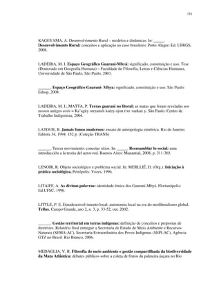 151

KAGEYAMA, A. Desenvolvimento Rural – modelos e dinâmicas. In: _____.
Desenvolvimento Rural: conceitos e aplicação ao caso brasileiro. Porto Alegre: Ed. UFRGS,
2008.
LADEIRA, M. I. Espaço Geográfico Guarani-Mbyá: significado, constituição e uso. Tese
(Doutorado em Geografia Humana) – Faculdade de Filosofia, Letras e Ciências Humanas,
Universidade de São Paulo, São Paulo, 2001.
______. Espaço Geográfico Guarani- Mbya: significado, constituição e uso. São Paulo:
Edusp, 2008.
LADEIRA, M. I.; MATTA, P. Terras guarani no litoral: as matas que foram reveladas aos
nossos antigos avós = Ka’agüy oreramói kuéry ojou rive vaekue y. São Paulo: Centro de
Trabalho Indigenista, 2004.
LATOUR, B. Jamais fomos modernos: ensaio de antropologia simétrica. Rio de Janeiro:
Editora 34, 1994. 152 p. (Coleção TRANS)
______. Tercer movimiento: conectar sitios. In: _____. Reensamblar lo social: uma
introducción a la teoria del actor-red. Buenos Aires: Manantial, 2008. p. 311-365.
LENOIR, R. Objeto sociológico e problema social. In: MERLLIÉ, D. (Org.). Iniciação à
prática sociológica. Petrópolis: Vozes, 1996.
LITAIFF, A. As divinas palavras: identidade étnica dos Guarani-Mbyá. Florianópolis:
Ed.UFSC, 1996.
LITTLE, P. E. Etnodesenvolvimento local: autonomia local na era do neoliberalismo global.
Tellus, Campo Grande, ano 2, n. 3, p. 33-52, out. 2002.
______. Gestão territorial em terras indígenas: definição de conceitos e propostas de
diretrizes. Relatório final entregue a Secretaria de Estado de Meio Ambiente e Recursos
Naturais (SEMA-AC), Secretaria Extraordinária dos Povos Indígenas (SEPI-AC), Agência
GTZ no Brasil. Rio Branco, 2006.
MEDAGLIA, V. R. Filosofia do meio ambiente e gestão compartilhada da biodiversidade
da Mata Atlântica: debates públicos sobre a coleta de frutos da palmeira-juçara no Rio

 