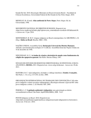 152

Grande Do Sul. 2010. Dissertação (Mestrado em Desenvolvimento Rural) – Faculdade de
Ciências Econômicas, Universidade Federal do Rio Grande do Sul, Porto Alegre, 2010.
MENEGAT, R. (Coord). Atlas ambiental de Porto Alegre. Porto Alegre: Ed. da
Universidade, 1998.
MOVIMENTO NACIONAL DE DIREITOS HUMANOS. Disponível em:
<http://www.mndh.org.br/index.php?option=com_content&task=view&id=1893&Itemid=56
> Acesso em: 13 jan. 2010.
MONTSERRAT, R. M. F. Línguas indígenas no Brasil contemporâneo. In: GRUPIONI, L. D.
(Org.). Índios no Brasil. Brasília: MEC, 1994.
NAÇÕES UNIDAS. Assembléia Geral. Declaração Universal dos Direitos Humanos.
Adotada e proclamada pela resolução 217 A (III) da Assembléia Geral das Nações Unidas em
10 de dezembro de 1948.
NINUENDAJU, K. U. As lendas de criação e destruição do mundo como fundamentos da
religião dos apapocúva-guarani. São Paulo: Hucitec-Edusp, 1987.
NÚCLEO DE ESTUDOS EM DESENVOLVIMENTO RURAL SUSTENTÁVEL E MATA
ATLÂNTICA. DESMA. 2011. Disponível em: <www.ufrgs.br/desma>. Acesso em: 20 abr.
2011.
OLIVEIRA, R. C. Ação indigenista, eticidade e o diálogo interétnico. Estudos Avançados,
São Paulo, v. 14, n.4, p. 213-230, set./dez. 2000.
ORGANIZAÇÃO INTERNACIONAL DO TRABALHO 2005 CONVENÇÃO nº 169 sobre
povos indígenas e tribais em países independentes e Resolução referente à ação da OIT sobre
povos indígenas e tribais. 2. ed. Brasília: OIT, 2005.
PEREIRA, L. F. Legislação ambiental e indigenista: uma aproximação ao direito
socioambiental no Brasil. São Paulo: Iepé/FNMA/MMA, 2008. Vol.1
POVOS Indígenas no Brasil. 2010. Disponível em:
<http://pib.socioambiental.org/pt/c/politicas-indigenistas/saude-indigena/novos-horizontes>.
Acesso em: 10 de nov. 2010.

 