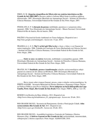 153

PIRES, D. M. Alegorias etnográficas do Mbyá-rekó em cenários interétnicos no Rio
Grande do Sul (2003-2007): discurso, prática e holismo Mbyá frente às políticas públicas
diferenciadas. 2007. Dissertação (Mestrado em Antropologia Social) – Instituto de Filosofia e
Ciências Humanas, Universidade Federal do Rio Grande do Sul, Porto Alegre, 2007.
PISSOLATO, E. P. A duração da pessoa: mobilidade, parentesco e xamanismo mbya
(guarani). 2006. Tese (Doutorado em Antropologia Social) – Museu Nacional, Universidade
Federal do Rio de Janeiro, Rio de Janeiro, 2006.
POLÍTICA Nacional de Gestão Ambiental em Terras Indígenas. Disponível em:<
http://sites.google.com/site/pngati>. Acesso em: 13 jan. 2010.
PRADELLA, L. G. S. Nhe’ë vai há’egüi Mba’avyky: o fazer, o falar e o ser Guarani de
outras inspirações. 2006. Trabalho de Conclusão de Curso (Bacharelado em Ciências Sociais)
– Instituto de Filosofia e Ciências Humanas, Universidade Federal do Rio Grande do Sul,
Porto Alegre, 2006.
______. Entre os seus e os outros: horizonte, mobilidade e cosmopolítica guarani. 2009.
Dissertação (Mestrado em Antropologia Social) – Instituto de Filosofia e Ciências Humanas,
Universidade Federal do Rio Grande do Sul, Porto Alegre, 2009.
PRATES, M. P. Dualidade, pessoa e transformação: relações sociocosmológicas mbyáguarani no contexto de três aldeias no RS-Brasil. 2009. Dissertação (Mestrado em
Antropologia Social) – Instituto de Filosofia e Ciências Humanas, Universidade Federal do
Rio Grande do Sul, Porto Alegre, 2009.
______. Breve ensaio sobre crianças Guarani: pessoa, corpo e relações sociocosmológicas. In:
PORTO ALEGRE. Secretaria Municipal de Direitos Humanos e Segurança Urbana. Núcleo
de Políticas Públicas para Povos Indígenas. Povos indígenas na bacia hidrográfica do Lago
Guaíba, Porto Alegre, Rio Grande do Sul, Brasil. Porto Alegre: PMPA, 2008. p. 122-136.
RESERVA da Biosfera da Mata Atlântica. 2011. Disponível em:
<http://www.rbma.org.br/mab/unesco_01_oprograma.asp>. Acesso em: 20 abr. 2011.
RIO GRANDE DO SUL. Secretaria de Planejamento, Gestão e Participação Cidadã. Atlas
socioeconômico Rio Grande do Sul. 2011. Disponível em:
<http://www.scp.rs.gov.br/atlas/#>. Acesso em: 20 abr. 2011.
RIO GRANDE DO SUL. Assembléia Legislativa. Comissão de Cidadania e Direitos
Humanos (Org.). Coletivos Guarani no Rio Grande do Sul: territorialidade, interetnicidade,
sobreposições e direitos específicos. Porto Alegre: ALRS/CCDH, 2010.

 