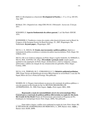 154

RIST, G. Development as a buzzword. Development in Practice, v. 17, n. 4-5, p. 485-491,
Aug. 2007.
RS Rural. 2011. Disponível em: <http://200.198.161.130/rsrural/>. Acesso em: 22 de jan.
2011.
SCHADEN, E. Aspectos fundamentais da cultura guaraní. 3. ed. São Paulo: EDUSP,
1974.
SCHNEIDER, S. Tendências e temas dos estudos sobre desenvolvimento rural no Brasil. In:
Congress of the European Society for Rural Sociology, 22., 2007, Wageningen, The
Netherlands. Keynote paper... Wageningen, 2007.
SILVA, L. X.; SOUZA, M. Estado, macroeconomia e políticas públicas: objetivos e
instrumento de política econômica e estrutura da análise macroeconômica. Porto Alegre: Ed.
UFRGS, 2010.
SILVA, S.B. et al. Coletivos indígenas em Porto Alegre e regiões limítrofes. In: GEHLEN, I.;
SILVA, M.B.; SANTOS, S.R. (Org.). Diversidade e proteção social: estudos quantiqualitativos das populações de Porto Alegre: afrobrasileiros; coletivos indígenas; crianças,
adolescentes e adultos em situação de rua; remanescentes de quilombos. Porto Alegre:
Century, 2008.
SILVA, S. B.; TEMPASS, M. C.; COMANDULLI, C. S. Relatório ambiental preliminar.
2009. Grupo Técnico de Identificação de terras Mbyá-Guarani no sul do Brasil: o caso das TIs
Itapuã, Morro do Coco e Ponta da Formiga. Não publicado.

SOARES, M. A. Choques (inter)culturais no processo de construção de políticas públicas: o
caso dos guarani no Rio Grande do Sul. In: REUNIÃO BRASILEIRA DE
ANTROPOLOGIA, 26., 2008, Porto Seguro. Anais... Porto seguro: RBA, 2008.
______. Repensando a noção de sustentabilidade através da sociocosmologia Mbya
Guarani para a construção de políticas públicas diferenciadas na região do Alto Jacuí,
Rio Grande do Sul, Brasil. Projeto de Doutoramento apresentado ao Programa de PósGraduação em Antropologia Social. Porto Alegre, 2009a. Não publicado.
______. Entre índios e bugios: conflito sócio-ambiental na região do Lami, Porto Alegre, RS.
In: REUNIÃO DE ANTROPOLOGIA DO MERCOSUL, 8., 2009, Buenos Aires. Anais ...
Buenos Aires: RAM, 2009b.

 
