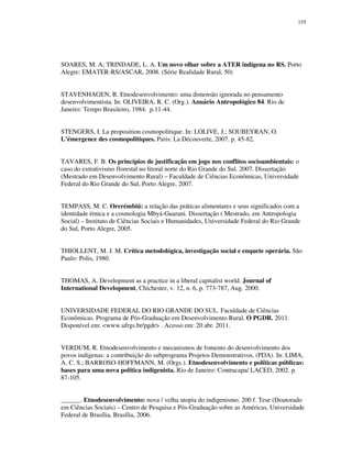 155

SOARES, M. A; TRINDADE, L. A. Um novo olhar sobre a ATER indígena no RS. Porto
Alegre: EMATER-RS/ASCAR, 2008. (Série Realidade Rural, 50)
STAVENHAGEN, R. Etnodesenvolvimento: uma dimensão ignorada no pensamento
desenvolvimentista. In: OLIVEIRA, R. C. (Org.). Anuário Antropológico 84. Rio de
Janeiro: Tempo Brasileiro, 1984. p.11-44.
STENGERS, I. La proposition cosmopolitique. In: LOLIVE, J.; SOUBEYRAN, O.
L’émergence des cosmopolitiques. Paris: La Découverte, 2007. p. 45-82.
TAVARES, F. B. Os princípios de justificação em jogo nos conflitos socioambientais: o
caso do extrativismo florestal no litoral norte do Rio Grande do Sul. 2007. Dissertação
(Mestrado em Desenvolvimento Rural) – Faculdade de Ciências Econômicas, Universidade
Federal do Rio Grande do Sul, Porto Alegre, 2007.
TEMPASS, M. C. Orerémbiú: a relação das práticas alimentares e seus significados com a
identidade étnica e a cosmologia Mbyá-Guarani. Dissertação ( Mestrado, em Antropologia
Social) – Instituto de Ciências Sociais e Humanidades, Universidade Federal do Rio Grande
do Sul, Porto Alegre, 2005.
THIOLLENT, M. J. M. Crítica metodológica, investigação social e enquete operária. São
Paulo: Polis, 1980.
THOMAS, A. Development as a practice in a liberal capitalist world. Journal of
International Development, Chichester, v. 12, n. 6, p. 773-787, Aug. 2000.
UNIVERSIDADE FEDERAL DO RIO GRANDE DO SUL. Faculdade de Ciências
Econômicas. Programa de Pós-Graduação em Desenvolvimento Rural. O PGDR. 2011.
Disponível em: <www.ufrgs.br/pgdr> . Acesso em: 20 abr. 2011.
VERDUM, R. Etnodesenvolvimento e mecanismos de fomento do desenvolvimento dos
povos indígenas: a contribuição do subprograma Projetos Demonstrativos. (PDA). In: LIMA,
A. C. S.; BARROSO-HOFFMANN, M. (Orgs.). Etnodesenvolvimento e políticas públicas:
bases para uma nova política indigenista. Rio de Janeiro: Contracapa/ LACED, 2002. p.
87-105.
______. Etnodesenvolvimento: nova / velha utopia do indigenismo. 200 f. Tese (Doutorado
em Ciências Sociais) – Centro de Pesquisa e Pós-Graduação sobre as Américas, Universidade
Federal de Brasília, Brasília, 2006.

 