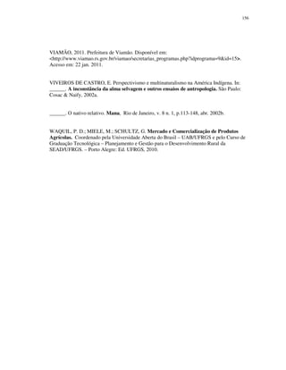 156

VIAMÃO, 2011. Prefeitura de Viamão. Disponível em:
<http://www.viamao.rs.gov.br/viamao/secretarias_programas.php?idprograma=9&id=15>.
Acesso em: 22 jan. 2011.
VIVEIROS DE CASTRO, E. Perspectivismo e multinaturalismo na América Indígena. In:
______. A inconstância da alma selvagem e outros ensaios de antropologia. São Paulo:
Cosac & Naify, 2002a.
______. O nativo relativo. Mana, Rio de Janeiro, v. 8 n. 1, p.113-148, abr. 2002b.
WAQUIL, P. D.; MIELE, M.; SCHULTZ, G. Mercado e Comercialização de Produtos
Agrícolas. Coordenado pela Universidade Aberta do Brasil – UAB/UFRGS e pelo Curso de
Graduação Tecnológica – Planejamento e Gestão para o Desenvolvimento Rural da
SEAD/UFRGS. – Porto Alegre: Ed. UFRGS, 2010.

 