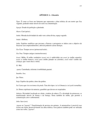 157

APÊNDICE A – Glossário

Ãgue: É como se fosse um fantasma que representa a alma telúrica de um morto que fica
vagando, podendo matar através de susto ou contaminação.
Aguyje: Estado de perfeição e plenitude.
Akara: Cará (peixe).
Amba: Morada da divindade de onde vem a alma divina, espaço sagrado.
Andai: Abóbora.
Anha: Espíritos maléficos que povoam a floresta e perseguem os índios com o objetivo de
fracassar seus empreendimentos, além de poderem causar doenças.
Ára Pyau: Tempos novos (primavera/verão).
Ára Yma: Tempos antigos (outono/inverno).
Avaxi: Milho. O milho verdadeiro (avaxi ete) é subdividido em avaxi ju (milho amarelo),
avaxi xi (milho branco), avaxi para (milho pintado ou colorido), avaxi mitã’i (milho das
crianças, que é mais doce e mole).
Ei: Mel.
-guata: Caminhada, referente à mobilidade guarani.
Inambu: Ave.
Ipe: Patos.
Itaja: Espírito das pedras, dono das pedras.
Ixó: Larva que vive no tronco do pindo. Tem dois tipos: ixó xiï (branca) e ixó pytã (vermelha).
Ja: Donos espirituais da natureza, guardiões que devem ser respeitados.
Jakaíra: Divindade localizada no zênite, criadora do tabaco. É a divindade da primavera, se
manifestando através da bruma e da fumaça. Dona também do milho, que permite a
comunicação com o sobrenatural.
Jaku: Jacu (ave).
-jepota ou “jepotar”: Transformação de pessoas em animais. A metamorfose é possível caso
ocorra um maior desenvolvimento da alma telúrica. Essa palavra também pode ser utilizada
como um verbo, “jepotar”.

 