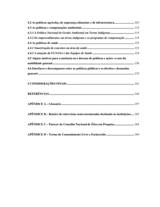4.2 As políticas agrícolas, de segurança alimentar e de infraestrutura.......................... 103
4.3 As políticas e compensações ambientais .................................................................... 115
4.3.1 A Política Nacional de Gestão Ambiental em Terras Indígenas............................... 115
4.3.2 Os empreendimentos em terras indígenas e os programas de compensação ............ 118
4.4 As políticas de saúde .................................................................................................. 123
4.4.1 Simetrização de conceitos na área da saúde ............................................................. 123
4.4.2 A atuação da FUNASA e das Equipes de Saúde ...................................................... 124
4.5 Alguns motivos para a ausência ou o descaso de políticas e ações: o caso da
mobilidade guarani .......................................................................................................... 130
4.6 Interfaces e descompassos entre as políticas públicas e os direitos e demandas
guarani ............................................................................................................................. 133
5 CONSIDERAÇÕES FINAIS ........................................................................................ 141
REFERÊNCIAS ............................................................................................................... 144
APÊNDICE A – Glossário ............................................................................................... 157
APÊNDICE B – Roteiro de entrevistas semi-estruturadas destinado às instituições .... 162
APÊNDICE C – Parecer do Conselho Nacional de Ética em Pesquisa .......................... 164
APÊNDICE D – Termo de Consentimento Livre e Esclarecido .................................... 169

 