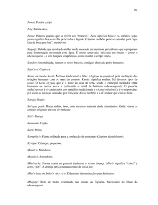 158

Jeruxi: Pomba carijó.
Jety: Batata-doce.
Jurua: Palavra guarani que se refere aos “brancos”. Juru significa boca e ‘a, cabelos, logo,
jurua significa boca envolta pela barba e bigode. O termo também pode se estender para “que
fala da boca pra fora”, mentiroso.
Kaguijy: Bebida que resulta do milho verde mascado por meninas pré-púberes que o preparam
para fermentação misturada com água. É muito apreciada, utilizada em rituais – como o
nhemongarai – e tem funções terapêuticas, como manter o corpo limpo.
Kandire: Imortalidade, manter os ossos frescos, condição almejada pelos humanos.
Kapi’yva: Capivara.
Karai ou kunha karai: Médico tradicional e líder religioso responsável pela mediação das
relações humanas com os seres do cosmos. Kunha significa mulher. Há diversos tipos de
karai. O karai opygua que é o dono da casa de reza, sendo o principal mediador entre
humanos os outros seres e realizando o ritual de batismo (nhemongarai). O puan’re
omba’apovaé é o conhecedor dos remédios tradicionais e o karai mbaépeá’a é o responsável
por curar as doenças causadas por feitiçaria. Karai também é a divindade que está no leste.
Karaja: Bugio.
Ka’aguy porã: Matas sadias, boas, com recursos naturais ainda abundantes. Onde vivem os
animais originais em sua diversidade.
Kuï’i: Ouriço
Kumanda: Feijão.
Kure: Porco.
Kurupika’y: Planta utilizada para a confecção de artesanato (Sapium glandulatum).
Kyrïgue: Crianças, pequenos.
Mandi’o: Mandioca.
Manduvi: Amendoim.
Mba’eachy: Forma como os guarani traduzem o termo doença. Mba’e significa “coisa” e
achy, “dor”. A doença seria chamada então de coisa-dor.
Mba’e kuaa ou Imba’e vyky va’e: Diferentes denominações para feiticeiro.
Mbojape: Bolo de milho cozinhado nas cinzas da fogueira. Necessário no ritual do
nhemongarai.

 