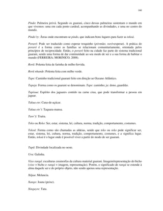 160

Pindo: Palmeira jerivá. Segundo os guarani, cinco dessas palmeiras sustentam o mundo em
que vivemos: uma em cada ponto cardeal, acompanhando as divindades, e uma no centro do
mundo.
Pindo’ty: Áreas onde encontram-se pindo, que indicam bons lugares para fazer as tekoá.
Poraró: Pode ser traduzido como esperar troquinho (pó=mão; raró=esperar). A prática do
poraró é a forma como as famílias se relacionam comunitariamente, orientada pelos
princípios de reciprocidade. Então, o poraró feito na cidade faz parte do sistema tradicional
guarani, sendo uma forma de dar continuidade ao seu modo de ser e a sua forma de habitar o
mundo (FERREIRA; MORINICO, 2008).
Rorã: Polenta feita de farinha de milho fervida.
Rorã nhande: Polenta feita com milho verde.
Tape: Caminho tradicional guarani feito em direção ao Oceano Atlântico.
Tapeja: Forma como os guarani se denominam. Tape: caminho; ja: dono, guardião.
Tapixua: Espírito dos jaguares contido na carne crua, que pode transformar a pessoa em
jaguar.
Takua ete: Cana-de-açúcar.
Takua ete’i: Taquara-mansa.
Tare’ÿ: Traíra.
Teko ou Reko: Ser, estar, sistema, lei, cultura, norma, tradição, comportamento, costumes.
Tekoá: Forma como são chamadas as aldeias, sendo que teko ou reko pode significar ser,
estar, sistema, lei, cultura, norma, tradição, comportamento, costumes, e a significa lugar.
Então, tekoá é o lugar onde é possível viver a partir do modo de ser guarani.
Tupã: Divindade localizada no oeste.
Uru: Galinha.
Vixo rangá: esculturas zoomorfas da cultura material guarani. Imagem/representação do bicho
(vixo = bicho e rangá = imagem, representação). Porém, o significado de rangá se estende à
alma daquele ser e do próprio objeto, não sendo apenas uma representação.
Xãjau: Melancia.
Xango: Joana (peixe).
Xinguyre: Tatu.

 