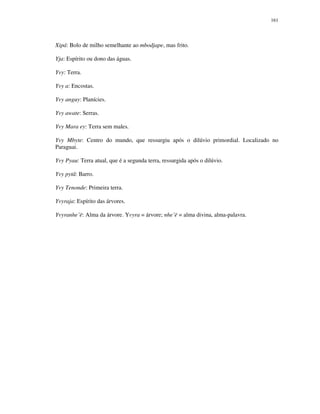 161

Xipá: Bolo de milho semelhante ao mbodjape, mas frito.
Yja: Espírito ou dono das águas.
Yvy: Terra.
Yvy a: Encostas.
Yvy anguy: Planícies.
Yvy awate: Serras.
Yvy Mara ey: Terra sem males.
Yvy Mbyte: Centro do mundo, que ressurgiu após o dilúvio primordial. Localizado no
Paraguai.
Yvy Pyau: Terra atual, que é a segunda terra, ressurgida após o dilúvio.
Yvy pytã: Barro.
Yvy Tenonde: Primeira terra.
Yvyraja: Espírito das árvores.
Yvyranhe’ë: Alma da árvore. Yvyra = árvore; nhe’ë = alma divina, alma-palavra.

 