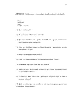 162

APÊNDICE B – Roteiro de entrevistas semi-estruturadas destinado às instituições

Nome:
Instituição:
Data:
Local da entrevista:
1) Qual a sua formação?
2) Há quanto tempo trabalhas nessa instituição?
3) Qual a sua experiência com a questão Guarani? E com a questão ambiental (caso
haja)? Fale um pouco de sua trajetória.
4) Como você classifica a situação dos Guarani das aldeias e acampamentos da região
metropolitana? Por quê?
5) O que você entende por sustentabilidade?
6) Como você vê a sustentabilidade das aldeias Guarani em que trabalha?
7) (Dependendo da resposta) O que fazer para melhorar?
8) Atualmente, quais são as políticas públicas e/ou ações de sua instituição destinadas
aos guarani? Fale sobre elas.
9) A formulação delas contou com a participação indígena? Surgiu a partir de
demandas indígenas?
10) Quais as políticas que você considera as mais importantes para os guarani (caso
considere que são importantes)?

 