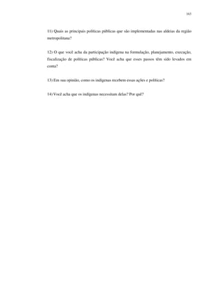 163

11) Quais as principais políticas públicas que são implementadas nas aldeias da região
metropolitana?
12) O que você acha da participação indígena na formulação, planejamento, execução,
fiscalização de políticas públicas? Você acha que esses passos têm sido levados em
conta?
13) Em sua opinião, como os indígenas recebem essas ações e políticas?
14) Você acha que os indígenas necessitam delas? Por quê?

 