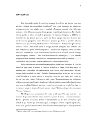 15

1 INTRODUÇÃO

Essa dissertação resulta de um longo processo de reflexão que iniciou com uma
questão: a relação das comunidades tradicionais1 com o que chamamos de natureza e,
consequentemente, sua relação com a sociedade abrangente, pautada pelas diferenças
culturais e pelas diferentes maneiras de apropriação e significação da natureza. Tal reflexão
iniciou quando eu estava no final da graduação em Ciências Biológicas na UFRGS, no
momento em que percebi que nesse curso não havia espaço para uma discussão que
envolvesse uma perspectiva social. Comecei a perceber que todas as questões estavam
relacionadas e que para mim, não fazia sentido estudar apenas a Biologia sem aproximar as
Ciências Sociais. Como em um curso de biologia, falar em proteger o meio ambiente sem
falar em legislação, gestão ambiental e política? Como falar em “vegetação nativa” ou “áreas
intocadas” sabendo que viviam seres humanos nesses locais e inclusive levavam consigo
espécies vegetais e animais? Como falar em Unidades de Conservação (UC’s) da natureza
sem pensar quem realmente conservou essa natureza antes dessas áreas se tornarem UC’s? E
como criá-las sem perceber o contexto social da área em que estão inseridas?
Enfim, todas essas e outras inquietações surgiram devido a um sentimento de vazio no
âmbito de meu campo de estudo, as Ciências Biológicas na época. Além desse vazio, eu
ainda escutava comentários preconceituosos de meus colegas, como por exemplo: “Viu que
tem uns índios invadindo ‘tal área’? Os índios disseram que viram na internet que lá tem um
cemitério indígena e agora querem se aproveitar. Nem são mais índios, pois viram na
internet e até usam celular. E vão destruir todo o mato.” Comentários desse tipo me fizeram
refletir sobre essas questões, pois afinal, esses índios têm direitos; esses índios é que tiveram
suas terras invadidas. Então, me questionei: e qual o problema de usar celular? Será que os
portugueses na época do descobrimento usavam celular? Então, acho que não somos mais
“brancos” também...
Movida por esses pensamentos, fui visitar a ‘tal área’. Um local sem lixo – ao
contrário do que muitos haviam falado, inclusive os jornais da época – e sem desmatamento.
Porém, a presença ou ausência de lixo ou desmatamento não é o mais importante; o que
importa é que percebi que havia razões para os indígenas estarem ocupando aquela área,
razões essas ignoradas pela sociedade. Poucos eram os não indígenas que se preocupavam em
1

Aqui não será discutido esse conceito, que ainda não tem uma definição consensual.

 