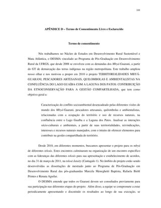 169

APÊNDICE D – Termo de Consentimento Livre e Esclarecido

Termo de consentimento
Nós trabalhamos no Núcleo de Estudos em Desenvolvimento Rural Sustentável e
Mata Atlântica, o DESMA vinculado ao Programa de Pós-Graduação em Desenvolvimento
Rural da UFRGS, que desde 2008 se envolveu com as demandas dos Mbyá-Guarani, a partir
do GT de demarcação das terras indígenas na região metropolitana. Este trabalho ampliou
nosso olhar e nos motivou a propor em 2010 o projeto TERRITORIALIDADES MBYÁGUARANI, PESCADORES ARTESANAIS, QUILOMBOLAS E AMBIENTALISTAS NA
CONFLUÊNCIA DO LAGO GUAÍBA COM A LAGUNA DOS PATOS: CONTRIBUIÇÃO
DA ETNOCONSERVAÇÃO PARA A GESTÃO COMPARTILHADA, que tem como
objetivo geral a:
Caracterização do conflito socioambiental desencadeado pelas diferentes visões de
mundo dos Mbyá-Guarani, pescadores artesanais, quilombolas e ambientalistas,
relacionadas com a ocupação do território e uso de recursos naturais, na
confluência entre o Lago Guaíba e a Laguna dos Patos. Analisar as interações
sócio-culturais e ambientais, a partir de suas territorialidades, reivindicações,
interesses e recursos naturais manejados, com o intuito de oferecer elementos para
contribuir na gestão compartilhada do território.
Desde 2010, em diferentes momentos, buscamos apresentar o projeto para os mbyá
de diferentes tekoás. Estes encontros culminaram na organização de um encontro específico
com as lideranças das diferentes tekoás para sua apresentação e estabelecimento de acordos,
no dia 31 de março de 2011, na tekoá Jataity (Cantagalo 1). No âmbito do projeto estão sendo
desenvolvidas as dissertações de mestrado junto ao Programa de Pós-Graduação em
Desenvolvimento Rural das pós-graduandas Marcela Meneghetti Baptista, Rafaela Biehl
Printes e Renata Aguilar.
O DESMA entende que todos os Guarani devem ser consultados previamente para
sua participação nas diferentes etapas do projeto. Além disso, a equipe se compromete a estar
periodicamente apresentando e discutindo os resultados ao longo de sua execução, se

 