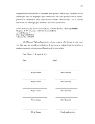 170

comprometendo em apresentar os resultados dessa pesquisa para os mbyá e somente usar as
informações acessadas na pesquisa para comunicação com outros pesquisadores do assunto,
por meio de conversas ou textos em revistas relacionadas à Universidade. Caso os Guarani
tenham dúvidas sobre a pesquisa podem nos procurar a qualquer hora:
Núcleo de Estudos em Desenvolvimento Rural Sustentável e Mata Atlântica (DESMA)
Programa de Pós Graduação em Desenvolvimento Rural
Av. João Pessoa, 31
Porto Alegre, 90040-000
Telefone: 051 33083093
Mbyá-Guarani: Após esclarecimentos sobre a pesquisa, sobre do que se trata, como
será feita, para que servirão os resultados e de que os mbyá poderão deixar de participar a
qualquer momento, concordo que os Guarani participem do projeto.
Porto Alegre, 31 de março de 2011.
Data:______________________

____________________________
Mbyá-Guarani
___________________________
Mbyá-Guarani
____________________________
Mbyá-Guarani
____________________________
Mbyá-Guarani

____________________________
Mbyá-Guarani

Local:_______________________

_________________________
Mbyá-Guarani
_________________________
Mbyá-Guarani
_________________________
Mbyá-Guarani
_________________________
Mbyá-Guarani

_________________________
Coordenação projeto

 