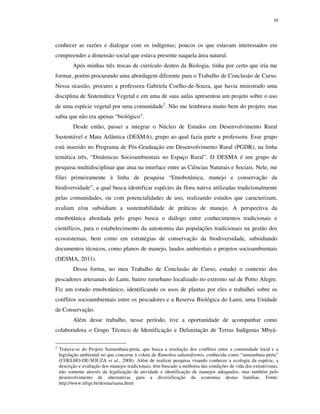 16

conhecer as razões e dialogar com os indígenas; poucos os que estavam interessados em
compreender a dimensão social que estava presente naquela área natural.
Após minhas três trocas de currículo dentro da Biologia, tinha por certo que iria me
formar, porém procurando uma abordagem diferente para o Trabalho de Conclusão de Curso.
Nessa ocasião, procurei a professora Gabriela Coelho-de-Souza, que havia ministrado uma
disciplina de Sistemática Vegetal e em uma de suas aulas apresentou um projeto sobre o uso
de uma espécie vegetal por uma comunidade2. Não me lembrava muito bem do projeto, mas
sabia que não era apenas “biológico”.
Desde então, passei a integrar o Núcleo de Estudos em Desenvolvimento Rural
Sustentável e Mata Atlântica (DESMA), grupo ao qual fazia parte a professora. Esse grupo
está inserido no Programa de Pós-Graduação em Desenvolvimento Rural (PGDR), na linha
temática três, “Dinâmicas Socioambientais no Espaço Rural”. O DESMA é um grupo de
pesquisa multidisciplinar que atua na interface entre as Ciências Naturais e Sociais. Nele, me
filiei primeiramente à linha de pesquisa “Etnobotânica, manejo e conservação da
biodiversidade”, a qual busca identificar espécies da flora nativa utilizadas tradicionalmente
pelas comunidades, ou com potencialidades de uso, realizando estudos que caracterizam,
avaliam e/ou subsidiam a sustentabilidade de práticas de manejo. A perspectiva da
etnobotânica abordada pelo grupo busca o diálogo entre conhecimentos tradicionais e
científicos, para o estabelecimento da autonomia das populações tradicionais na gestão dos
ecossistemas, bem como em estratégias de conservação da biodiversidade, subsidiando
documentos técnicos, como planos de manejo, laudos ambientais e projetos socioambientais
(DESMA, 2011).
Dessa forma, no meu Trabalho de Conclusão de Curso, estudei o contexto dos
pescadores artesanais do Lami, bairro rururbano localizado no extremo sul de Porto Alegre.
Fiz um estudo etnobotânico, identificando os usos de plantas por eles e trabalhei sobre os
conflitos socioambientais entre os pescadores e a Reserva Biológica do Lami, uma Unidade
de Conservação.
Além desse trabalho, nesse período, tive a oportunidade de acompanhar como
colaboradora o Grupo Técnico de Identificação e Delimitação de Terras Indígenas Mbyá2

Tratava-se do Projeto Samambaia-preta, que busca a resolução dos conflitos entre a comunidade local e a
legislação ambiental no que concerne à coleta de Rumohra adiantiformis, conhecida como “samambaia-preta”
(COELHO-DE-SOUZA et al., 2008). Além de realizar pesquisa visando conhecer a ecologia da espécie, a
descrição e avaliação dos manejos tradicionais, têm buscado a melhoria das condições de vida dos extrativistas,
não somente através da legalização da atividade e identificação de manejos adequados, mas também pelo
desenvolvimento de alternativas para a diversificação da economia destas famílias. Fonte:
http://www.ufrgs.br/desma/sama.html

 