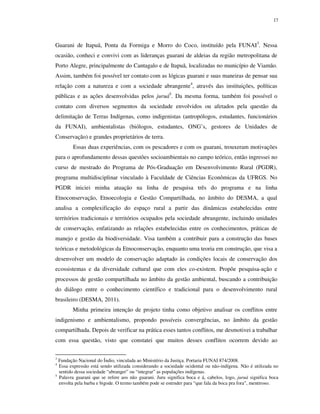 17

Guarani de Itapuã, Ponta da Formiga e Morro do Coco, instituído pela FUNAI3. Nessa
ocasião, conheci e convivi com as lideranças guarani de aldeias da região metropolitana de
Porto Alegre, principalmente do Cantagalo e de Itapuã, localizadas no município de Viamão.
Assim, também foi possível ter contato com as lógicas guarani e suas maneiras de pensar sua
relação com a natureza e com a sociedade abrangente4, através das instituições, políticas
públicas e as ações desenvolvidas pelos juruá5. Da mesma forma, também foi possível o
contato com diversos segmentos da sociedade envolvidos ou afetados pela questão da
delimitação de Terras Indígenas, como indigenistas (antropólogos, estudantes, funcionários
da FUNAI), ambientalistas (biólogos, estudantes, ONG’s, gestores de Unidades de
Conservação) e grandes proprietários de terra.
Essas duas experiências, com os pescadores e com os guarani, trouxeram motivações
para o aprofundamento dessas questões socioambientais no campo teórico, então ingressei no
curso de mestrado do Programa de Pós-Graduação em Desenvolvimento Rural (PGDR),
programa multidisciplinar vinculado à Faculdade de Ciências Econômicas da UFRGS. No
PGDR iniciei minha atuação na linha de pesquisa três do programa e na linha
Etnoconservação, Etnoecologia e Gestão Compartilhada, no âmbito do DESMA, a qual
analisa a complexificação do espaço rural a partir das dinâmicas estabelecidas entre
territórios tradicionais e territórios ocupados pela sociedade abrangente, incluindo unidades
de conservação, enfatizando as relações estabelecidas entre os conhecimentos, práticas de
manejo e gestão da biodiversidade. Visa também a contribuir para a construção das bases
teóricas e metodológicas da Etnoconservação, enquanto uma teoria em construção, que visa a
desenvolver um modelo de conservação adaptado às condições locais de conservação dos
ecossistemas e da diversidade cultural que com eles co-existem. Propõe pesquisa-ação e
processos de gestão compartilhada no âmbito da gestão ambiental, buscando a contribuição
do diálogo entre o conhecimento científico e tradicional para o desenvolvimento rural
brasileiro (DESMA, 2011).
Minha primeira intenção de projeto tinha como objetivo analisar os conflitos entre
indigenismo e ambientalismo, propondo possíveis convergências, no âmbito da gestão
compartilhada. Depois de verificar na prática esses tantos conflitos, me desmotivei a trabalhar
com essa questão, visto que constatei que muitos desses conflitos ocorrem devido ao
3

Fundação Nacional do Índio, vinculada ao Ministério da Justiça. Portaria FUNAI 874/2008.
Essa expressão está sendo utilizada considerando a sociedade ocidental ou não-indígena. Não é utilizada no
sentido dessa sociedade “abranger” ou “integrar” as populações indígenas.
5
Palavra guarani que se refere aos não guarani. Juru significa boca e á, cabelos, logo, juruá significa boca
envolta pela barba e bigode. O termo também pode se estender para “que fala da boca pra fora”, mentiroso.

4

 