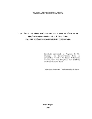 MARCELA MENEGHETTI BAPTISTA

O MBYÁ REKO (MODO DE SER GUARANI) E AS POLITICAS PÚBLICAS NA
REGIÃO METROPOLITANA DE PORTO ALEGRE:
UMA DISCUSSÃO SOBRE O ETNODESENVOLVIMENTO

Dissertação apresentada ao Programa de PósGraduação em Desenvolvimento Rural da
Universidade Federal do Rio Grande do Sul como
requisito parcial para obtenção do título de Mestre
em Desenvolvimento Rural.

Orientadora: Profa. Dra. Gabriela Coelho-de-Souza

Porto Alegre
2011

 