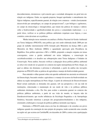 18

desconhecimento, desinteresse e pré-conceito que a sociedade abrangente em geral tem em
relação aos indígenas. Então, na segunda proposta, busquei aprofundar o entendimento das
lógicas indígenas, especificamente guarani, de relação com a natureza – estudo classicamente
desenvolvido por antropólogos, no campo do perspectivismo6, e por biólogos e agrônomos,
no campo da etnoecologia e etnoagricultura, que tratam das práticas de manejo e saberes
sobre a biodiversidade e agrobiodiversidade dos povos e comunidades tradicionais – e, a
partir disso, verificar se as políticas públicas ambientais respeitam essas lógicas, e caso
contrário, como deveriam ser as políticas.
Minha intenção nesse momento era analisar a Política Nacional de Gestão Ambiental
em Terras Indígenas (PNGATI), uma política que está sendo elaborada desde 2008 por um
grupo de trabalho interministerial (GTI) formado pelo Ministério da Justiça (MJ) e pelo
Ministério do Meio Ambiente (MMA) e aguardando aprovação pela Presidência da
República. Esta política aproxima o MJ e o MMA, propondo a atuação conjunta em temas
convergentes, como a gestão ambiental em terras indígenas, a conservação da
sociobiodiversidade e os desafios nas sobreposições entre Terras Indígenas e Unidades de
Conservação. Nesta análise, buscaria verificar a adequação dessa política pública ambiental
ao mbyá reko (modo de ser guarani) no contexto da região metropolitana de Porto Alegre, no
qual as aldeias são diminutas e próximas à urbanidade, a partir da análise das inovações
propostas na PNGATI sobre as práticas de agricultura e manejo da biodiversidade guarani.
Para entender o olhar guarani sobre esta questão ambiental me ancoraria no referencial
da Etnoecologia, buscando estudar a agricultura e o manejo de recursos da biodiversidade em
aldeias na região metropolitana de Porto Alegre. A partir do referencial do Desenvolvimento
Rural seriam analisadas as demandas dos guarani, sob sua perspectiva e de sua rede de
instituições, relacionadas à manutenção de seu modo de vida e às políticas públicas
ambientais destinadas a eles. Por fim, para avaliar a autonomia guarani no contexto das
políticas públicas ambientais, a partir de sua visão de mundo, se lançaria mão do
Etnodesenvolvimento, que recebe influências da Sociologia Pragmática e da Antropologia
Simétrica, buscando simetrizar a posição dos pesquisadores/mediadores e dos indígenas,
orientando a elaboração e execução de políticas públicas incluindo suas lógicas.
Entretanto, a PNGATI ainda estava em fase de elaboração e de consultas aos povos
indígenas quando da construção de meu projeto de pesquisa, tendo acontecido uma consulta
na região sul, que ocorreu em Curitiba/PR, em dezembro de 2009 e contou com a participação

6

Essa abordagem será aprofundada nos capítulos 2 e 3.

 