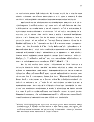 19

de duas lideranças guarani do Rio Grande do Sul. Por esse motivo, abri o leque da minha
pesquisa, trabalhando com diferentes políticas públicas, e não apenas as ambientais. E, além
de políticas públicas, procurei analisar também as outras ações destinadas aos guarani.
Outro motivo que me fez ampliar a abrangência da pesquisa foi a percepção de que os
conceitos guarani de ambiente, natureza, agricultura, saúde, felicidade, bem-estar, sociedade,
religião e outros7 estavam sobrepostos, o que fui conseguindo verificar ao longo da etapa de
elaboração do projeto de dissertação através de suas falas em reuniões, da convivência e de
conversas com os guarani. Neste contexto, passei a analisar a adequação das políticas
públicas e ações institucionais, fruto de um sistema de gestão segmentado, a partir da
perspectiva guarani e de seu modo de ser. Para tanto, foram acionados os referenciais do
Etnodesenvolvimento e do Desenvolvimento Rural. É neste contexto que esta pesquisa
dialoga com a linha de pesquisa do PGDR “Estado, Sociedade Civil e Políticas Públicas de
Desenvolvimento Rural”, a qual analisa o processo de implementação de políticas públicas,
discutindo as demandas e as relações com as instituições da sociedade civil. Nesse sentido, a
pesquisa também dialoga com a linha “Mediações Político-Culturais, Estruturas Produtivas e
Configurações Sócio-Técnicas no Rural”, que enfoca as mediações político-culturais, os
atores e as instituições que atuam no meio rural (UNIVERSIDADE..., 2011).
Por ser uma interface muito recente: o diálogo entre as lógicas indígenas e a
perspectiva do desenvolvimento rural, este é um campo emergente de estudos com pouco
acúmulo em sua construção. Neste âmbito, a dimensão ambiental toma maior relevância no
debate sobre o Desenvolvimento Rural, sendo a questão socioambiental o seu centro, o que
caracteriza a linha de pesquisa onde a dissertação se insere: “Dinâmicas Socioambientais no
Espaço Rural”. É neste contexto que se destaca o projeto “Territorialidades tradicionais e de
unidades de conservação no Rio Grande do Sul: contribuição da etnoconservação para a
gestão compartilhada” (Processo CNPq 4833450/2010-5), do qual esta pesquisa faz parte.
Assim, esse projeto maior contribui para o avanço na compreensão da questão indígena
relacionada às políticas em desenvolvimento rural buscando responder à seguinte questão:
Como a visão dos guarani e das instituições sobre as políticas públicas para a sustentabilidade
dos territórios guarani podem engendrar novas dinâmicas socioambientais?

7

Refiro-me aos conceitos reconhecidos pela sociedade não indígena, os quais derivam em políticas públicas
setorizadas como a da habitação, agricultura, ambiente e saúde. Para os guarani esses conceitos estão
sobrepostos, e talvez nem tivessem esses nomes, bem como devam ser difíceis de traduzir. O uso desses
conceitos será freqüente nesse trabalho, visto que, para que haja um entendimento, a comunicação precisa ser a
partir desses, mesmo que não sejam os ideais do ponto de vista guarani.

 