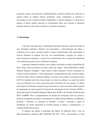 21

programas e ações e traça reflexões e problematizações, a partir da relação com o modo de ser
guarani tratado no capítulo anterior, permitindo, assim, compreender as interfaces e
descompassos entre as políticas públicas implantadas, os direitos indígenas e o modo de ser
guarani. O último capítulo apresenta as considerações finais, que retomam as principais
questões tratadas na dissertação, trazendo as conclusões da pesquisa.

1.1 Metodologia

A presente seção apresenta a metodologia de pesquisa utilizada, a qual foi baseada em
uma abordagem qualitativa. Primeiro será apresentada a contextualização das aldeias e
instituições com as quais a pesquisa manteve contato. Posteriormente serão apresentadas as
técnicas utilizadas na pesquisa. Por fim, será contextualizada a inserção em campo, o
desenvolvimento da pesquisa e o processo de consentimento livre e esclarecido estabelecido
com as lideranças guarani, para a realização da pesquisa.
A pesquisa estabeleceu relações com as aldeias localizadas na região metropolitana de
Porto Alegre, além do nordeste do estado, sendo elas: Itapuã - Tekoá Pindó Mirim (Aldeia
Palmeira Pequena), Cantagalo - Tekoá Jataí’ty (Aldeia Butiazal) e Estiva, localizadas em
Viamão; Lomba do Pinheiro – Tekoá Anhetenguá e acampamento do Lami, em Porto Alegre;
e Flor do Campo e Petim, em Barra do Ribeiro. O vínculo com as aldeias, construído na época
do GT, foi mantido através das visitas durante os eventos nas aldeias e ou a partir do contato
com suas lideranças em eventos promovidos pelas instituições da rede guarani. As aldeias
desta região são fortemente unidas por laços de parentesco e pelo movimento político guarani
de demarcação das terras guarani da Comissão de Articulação do Povo Guarani (CAPG), a
qual recebe apoio do Conselho Indigenista Missionário (CIMI) e do Conselho de Missão entre
Índios (COMIN). Para o acompanhamento da atuação das instituições junto aos guarani a
pesquisa acompanhou um projeto socioambiental nas aldeias Campo Molhado, em Maquiné e
Riozinho; e Riozinho, no município de Riozinho. A Figura 1 apresenta a região de
abrangência do estudo, localizando no território guarani as aldeias e acampamentos, e a
situação fundiária dessas áreas.
O esquema que aponta a localização das aldeias foi elaborado sobre a base do
Macrozoneamento ambiental (RIO GRANDE DO SUL, 2011), caracterizando as áreas

 