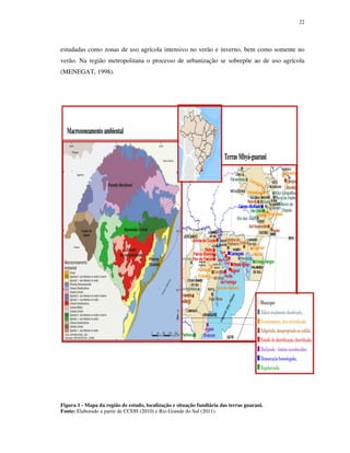 22

estudadas como zonas de uso agrícola intensivo no verão e inverno, bem como somente no
verão. Na região metropolitana o processo de urbanização se sobrepõe ao de uso agrícola
(MENEGAT, 1998).

Macrozoneamento ambiental
Terras Mbyá-guarani

30oS

54oW

Figura 1 - Mapa da região de estudo, localização e situação fundiária das terras guarani.
Fonte: Elaborado a partir de CCDH (2010) e Rio Grande do Sul (2011).

 