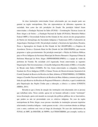 23

As doze instituições entrevistadas foram selecionadas por sua atuação junto aos
guarani na região metropolitana. Elas são representativas de diferentes segmentos da
sociedade, bem como das três jurisdições do Estado. Da jurisdição federal foram
entrevistadas: a Fundação Nacional do Índio (FUNAI) – Coordenações Técnicas Locais de
Porto Alegre e de Osório –, a Fundação Nacional de Saúde (FUNASA), Ministério Público
Federal (MPF) e Universidade Federal do Rio Grande do Sul, através de dois pesquisadores
do Núcleo de Antropologia das Sociedades Indígenas e Tradicionais (NIT) e Laboratório de
Arqueologia e Etnologia (LAE). Da jurisdição estadual: a Secretaria da Agricultura, Pecuária,
Pesca e Agronegócio do Estado do Rio Grande do Sul (SEAPPA/RS) e a Empresa de
Assistência Técnica e Extensão Rural do Rio Grande do Sul (EMATER/RS), que executa
programas e ações governamentais. Da jurisdição municipal: o Núcleo de Políticas Públicas
para os Povos Indígenas da Secretaria Municipal de Direitos Humanos e Segurança Urbana da
Prefeitura Municipal de Porto Alegre (NPPPI/SMDHSU/PMPA) e a equipe de saúde da
prefeitura de Viamão. Da sociedade civil organizada, foram entrevistadas as seguintes
Organizações Não Governamentais: o Conselho Indigenista Missionário (CIMI) e o Conselho
de Missão entre Índios (COMIN). Por fim, foram entrevistados os colegiados: Conselho
Estadual dos Povos Indígenas (CEPI) e Câmara Técnica de Desenvolvimento Sustentável do
Comitê Estadual da Reserva da Biosfera da Mata Atlântica (CTDS/CERBMA). O CERBMA
integra o Conselho Nacional da Reserva da Biosfera da Mata Atlântica, estrutura da gestão da
linha de ação Reservas da Biosfera do Programa O Homem e a Biosfera, o qual é estabelecido
pela Organização das Nações Unidas para a educação, a ciência e a cultura (UNESCO)
(RBMA, 2011).
Ressalta-se que a forma de atuação das instituições está relacionada com as pessoas
que trabalham nelas. Nesse sentido, apesar de ser bastante utilizado o termo “instituição”
nessa dissertação, quem está atuando na execução das políticas públicas são os funcionários,
que podem ou não ter proximidade com os coletivos indígenas. No caso da região
metropolitana de Porto Alegre, essas pessoas vinculadas às instituições possuem trajetórias
relacionadas à temática indígena – sendo guarani ou não – e/ou se mostram abertas ao diálogo
com o outro, conforme será visto ao longo da dissertação. No caso dos interlocutores da
FUNAI, do MPF, da EMATER, do NPPPI e da CTDS/CERBMA, por exemplo, verifica-se

 