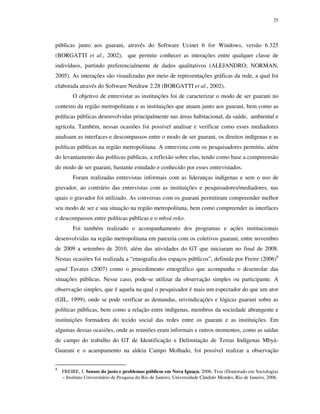 25

públicas junto aos guarani, através do Software Ucinet 6 for Windows, versão 6.325
(BORGATTI et al., 2002), que permite conhecer as interações entre qualquer classe de
indivíduos, partindo preferencialmente de dados qualitativos (ALEJANDRO; NORMAN,
2005). As interações são visualizadas por meio de representações gráficas da rede, a qual foi
elaborada através do Software Netdraw 2.28 (BORGATTI et al., 2002).
O objetivo de entrevistar as instituições foi de caracterizar o modo de ser guarani no
contexto da região metropolitana e as instituições que atuam junto aos guarani, bem como as
políticas públicas desenvolvidas principalmente nas áreas habitacional, da saúde, ambiental e
agrícola. Também, nessas ocasiões foi possível analisar e verificar como esses mediadores
analisam as interfaces e descompassos entre o modo de ser guarani, os direitos indígenas e as
políticas públicas na região metropolitana. A entrevista com os pesquisadores permitiu, além
do levantamento das políticas públicas, a reflexão sobre elas, tendo como base a compreensão
do modo de ser guarani, bastante estudado e conhecido por esses entrevistados.
Foram realizadas entrevistas informais com as lideranças indígenas e sem o uso de
gravador, ao contrário das entrevistas com as instituições e pesquisadores/mediadores, nas
quais o gravador foi utilizado. As conversas com os guarani permitiram compreender melhor
seu modo de ser e sua situação na região metropolitana, bem como compreender as interfaces
e descompassos entre políticas públicas e o mbyá reko.
Foi também realizado o acompanhamento dos programas e ações institucionais
desenvolvidas na região metropolitana em parceria com os coletivos guarani, entre novembro
de 2009 a setembro de 2010, além das atividades do GT que iniciaram no final de 2008.
Nestas ocasiões foi realizada a “etnografia dos espaços públicos”, definida por Freire (2006)8
apud Tavares (2007) como o procedimento etnográfico que acompanha o desenrolar das
situações públicas. Nesse caso, pode-se utilizar da observação simples ou participante. A
observação simples, que é aquela na qual o pesquisador é mais um espectador do que um ator
(GIL, 1999), onde se pode verificar as demandas, reivindicações e lógicas guarani sobre as
políticas públicas, bem como a relação entre indígenas, membros da sociedade abrangente e
instituições formadora do tecido social das redes entre os guarani e as instituições. Em
algumas dessas ocasiões, onde as reuniões eram informais e outros momentos, como as saídas
de campo do trabalho do GT de Identificação e Delimitação de Terras Indígenas MbyáGuarani e o acampamento na aldeia Campo Molhado, foi possível realizar a observação
8

FREIRE, J. Sensos do justo e problemas públicos em Nova Iguaçu. 2006. Tese (Doutorado em Sociologia)
– Instituto Universitário de Pesquisa do Rio de Janeiro, Universidade Cândido Mendes, Rio de Janeiro, 2006.

 