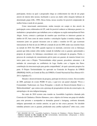 26

participante, técnica na qual o pesquisador chega ao conhecimento da vida de um grupo
através do interior dele mesmo, facilitando o acesso aos dados sobre situações habituais de
determinado grupo (GIL, 1999). Dessa forma, nessas ocasiões foi possível compreender de
melhor forma o modo de ser guarani.
Como mencionado anteriormente, minha inserção em campo se deu através da
participação como colaboradora do GT, onde foi possível conhecer as lideranças guarani e os
mediadores e pesquisadores que trabalham com os indígenas na região metropolitana de Porto
Alegre. Assim, comecei a participar de reuniões que envolviam os interesses guarani no
âmbito do GT, bem como de outras reuniões e articulações ligadas à temática indígena. Os
momentos junto aos guarani iniciaram com as saídas e reuniões do GT, que ocorreram
intensamente do final do ano de 2008 até a metade do ano de 2009, tendo suas reuniões finais
na metade de 2010. Em 2009, quando ingressei no mestrado, conversei com as lideranças
guarani que tinha contato sobre minha vontade de trabalhar com os guarani, apresentando a
proposta de projeto. As lideranças concordaram com a realização da pesquisa. Porém, o
processo de construção de consentimento prévio junto aos guarani, de maneira formal, teve
início junto com o Projeto “Territorialidades mbyá guarani, pescadores artesanais e de
unidades de conservação na confluência do Lago Guaíba com a Laguna dos Patos:
contribuição da etnoconservação para gestão compartilhada”, do qual a presente pesquisa faz
parte. O Projeto Territorialidades foi aprovado na Comissão de Pesquisas da UFRGS
(PROPESQ 18439), no Comitê de Ética da UFRGS e Comitê Nacional de Ética (Parecer 6312011) (Apêndice C).
Durante o desenvolvimento da pesquisa, participei de diversos eventos. Em novembro
de 2009, participei do evento PGDR 10 anos, o qual teve um painel chamado “Povos e
Comunidades Tradicionais em Áreas Protegidas: o desafio do Desenvolvimento Rural e a
Multiculturalidade”, que contou com a presença de pesquisadores da área da conservação e da
antropologia e de uma indígena kaingang.
Em maio de 2010 ocorreu uma reunião na Assembléia Legislativa chamada pela
Comissão de Cidadania e Direitos Humanos, com o objetivo de formar um grupo de trabalho
para estar presente e acompanhar as demandas guarani e kaingang, conforme demanda
indígena apresentada em reunião anterior, na qual eu não estava presente. Foi decidido
trabalhar primeiro com os guarani, produzindo uma cartilha explicativa9 sobre esses, como
9

RIO GRANDE DO SUL. Assembléia Legislativa. Comissão de Cidadania e Direitos Humanos (Org.).
Coletivos Guarani no Rio Grande do Sul: territorialidade, interetnicidade, sobreposições e direitos
específicos. Porto Alegre: ALRS/CCDH, 2010.

 