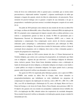 27

forma de levar esse conhecimento sobre os guarani para a sociedade, que se mostra muito
preconceituosa e objetivando também “responder” a algumas manifestações da mídia que
deturpam a imagem dos guarani, através da falta de conhecimento e do preconceito. Nesse
momento foi possível dialogar com os guarani a respeito de suas demandas e do que os
pesquisadores e mediadores precisam mostrar à sociedade abrangente a respeito de seu modo
de ser.
Em junho de 2010 participei como relatora de uma reunião de três dias na aldeia Flor
do Campo, em Barra do Ribeiro/RS, sobre o Plano Básico Ambiental (PBA) da duplicação da
BR 116, projetado como compensação do impacto causado sobre as aldeias próximas a essa
rodovia e acampamentos guarani na beira da estrada. O PBA foi apresentado para o
Departamento Nacional de Infraestrutura de Transportes (DNIT) com o intuito de
implementar a compensação. Essa compensação ocorre através de diversos programas
elaborados pelos antropólogos e ambientalistas responsáveis pela elaboração do PBA,
juntamente com os indígenas. Na ocasião dessa reunião foi interessante verificar a forma de
construção desses programas com os indígenas, bem como as falas e demandas guarani a
respeito dos programas de compensação.
Também em junho de 2010 ocorreu durante três dias o I Fórum Internacional da
Temática Indígena, que contou com a presença de pesquisadores, de instituições que lidam
com os indígenas – algumas das que entrevistei -, e de lideranças indígenas de diferentes
etnias, inclusive guarani. Nesse fórum foram abordadas temáticas como a elaboração de
laudos de demarcação de terras indígenas, as demandas indígenas em relação a esses laudos e
o poder público em relação às demandas indígenas. Em alguns painéis havia a presença
guarani, então foi possível verificar suas demandas e seus conceitos.
Em agosto de 2010, foi organizada pelas lideranças guarani, com o apoio do CIMI e
do COMIN, uma reunião na aldeia Flor do Campo, onde foram chamados os
pesquisadores/mediadores que trabalharam ou estão trabalhando nos programas de
compensação de impactos das duplicações de rodovias, como a BR 101, a BR 116 e a BR
386, e nos GTs de Identificação e Delimitação de TI, como o de Itapuã, Morro do Coco e
Ponta da Formiga e o de Arroio do Conde, Petim e Passo Grande, áreas próximas à BR 116.
O objetivo dos guarani com essa reunião era acompanhar o andamento desses trabalhos dos
GTs e da duplicação das BRs, obtendo relatos dos responsáveis da sociedade abrangente.
Nessa reunião foi possível verificar as demandas e reivindicações guarani, já que a reunião foi
demandada por eles.

 