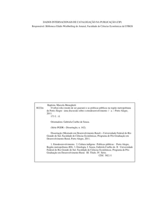 DADOS INTERNACIONAIS DE CATALOGAÇÃO NA PUBLICAÇÃO (CIP)
Responsável: Biblioteca Gládis Wiebbelling do Amaral, Faculdade de Ciências Econômicas da UFRGS

B222m

Baptista, Marcela Meneghetti
O mbyá reko (modo de ser guarani) e as políticas públicas na região metropolitana
de Porto Alegre : uma discussão sobre o etnodesenvolvimento / a. – Porto Alegre,
2011.
171 f. : il.
Orientadora: Gabriela Coelho de Souza.
(Série PGDR – Dissertação, n. 142).
Dissertação (Mestrado em Desenvolvimento Rural) – Universidade Federal do Rio
Grande do Sul, Faculdade de Ciências Econômicas, Programa de Pós-Graduação em
Desenvolvimento Rural, Porto Alegre, 2011.
1. Etnodesenvolvimento. 2. Cultura indígena : Políticas públicas : Porto Alegre,
Região metropolitana (RS). 3. Etnologia. I. Souza, Gabriela Coelho de. II. Universidade
Federal do Rio Grande do Sul. Faculdade de Ciências Econômicas. Programa de PósGraduação em Desenvolvimento Rural. III. Título. IV. Série.
CDU 502.11

 