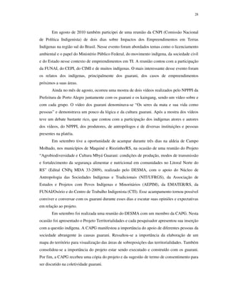 28

Em agosto de 2010 também participei de uma reunião da CNPI (Comissão Nacional
de Política Indigenista) de dois dias sobre Impactos dos Empreendimentos em Terras
Indígenas na região sul do Brasil. Nesse evento foram abordados temas como o licenciamento
ambiental e o papel do Ministério Público Federal, do movimento indígena, da sociedade civil
e do Estado nesse contexto de empreendimentos em TI. A reunião contou com a participação
da FUNAI, do CEPI, do CIMI e de muitos indígenas. O mais interessante desse evento foram
os relatos dos indígenas, principalmente dos guarani, dos casos de empreendimentos
próximos a suas áreas.
Ainda no mês de agosto, ocorreu uma mostra de dois vídeos realizados pelo NPPPI da
Prefeitura de Porto Alegre juntamente com os guarani e os kaingang, sendo um vídeo sobre e
com cada grupo. O vídeo dos guarani denominava-se “Os seres da mata e sua vida como
pessoas” e demonstrava um pouco da lógica e da cultura guarani. Após a mostra dos vídeos
teve um debate bastante rico, que contou com a participação dos indígenas atores e autores
dos vídeos, do NPPPI, dos produtores, de antropólogos e de diversas instituições e pessoas
presentes na platéia.
Em setembro tive a oportunidade de acampar durante três dias na aldeia de Campo
Molhado, nos municípios de Maquiné e Riozinho/RS, na ocasião de uma reunião do Projeto
“Agrobiodiversidade e Cultura Mbyá Guarani: condições de produção, modos de transmissão
e fortalecimento da segurança alimentar e nutricional em comunidades no Litoral Norte do
RS” (Edital CNPq MDA 33-2009), realizado pelo DESMA, com o apoio do Núcleo de
Antropologia das Sociedades Indígenas e Tradicionais (NIT/UFRGS), da Associação de
Estudos e Projetos com Povos Indígenas e Minoritários (AEPIM), da EMATER/RS, da
FUNAI/Osório e do Centro de Trabalho Indigenista (CTI). Esse acampamento tornou possível
conviver e conversar com os guarani durante esses dias e escutar suas opiniões e expectativas
em relação ao projeto.
Em setembro foi realizada uma reunião do DESMA com um membro da CAPG. Nesta
ocasião foi apresentado o Projeto Territorialidades e cada pesquisador apresentou sua inserção
com a questão indígena. A CAPG manifestou a importância do apoio de diferentes pessoas da
sociedade abrangente às causas guarani. Ressaltou-se a importância da elaboração de um
mapa do território para visualização das áreas de sobreposições das territorialidades. Também
consolidou-se a importância do projeto estar sendo executado e construído com os guarani.
Por fim, a CAPG recebeu uma cópia do projeto e da sugestão de termo de consentimento para
ser discutido na coletividade guarani.

 