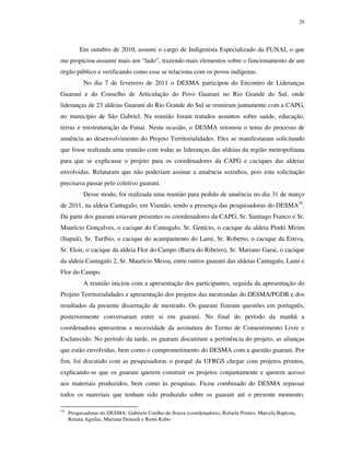 29

Em outubro de 2010, assumi o cargo de Indigenista Especializado da FUNAI, o que
me propiciou assumir mais um “lado”, trazendo mais elementos sobre o funcionamento de um
órgão público e verificando como esse se relaciona com os povos indígenas.
No dia 7 de fevereiro de 2011 o DESMA participou do Encontro de Lideranças
Guarani e do Conselho de Articulação do Povo Guarani no Rio Grande do Sul, onde
lideranças de 23 aldeias Guarani do Rio Grande do Sul se reuniram juntamente com a CAPG,
no município de São Gabriel. Na reunião foram tratados assuntos sobre saúde, educação,
terras e reestruturação da Funai. Nesta ocasião, o DESMA retomou o tema do processo de
anuência ao desenvolvimento do Projeto Territorialidades. Eles se manifestaram solicitando
que fosse realizada uma reunião com todas as lideranças das aldeias da região metropolitana
para que se explicasse o projeto para os coordenadores da CAPG e caciques das aldeias
envolvidas. Relataram que não poderiam assinar a anuência sozinhos, pois esta solicitação
precisava passar pelo coletivo guarani.
Desse modo, foi realizada uma reunião para pedido de anuência no dia 31 de março
de 2011, na aldeia Cantagalo, em Viamão, tendo a presença das pesquisadoras do DESMA10.
Da parte dos guarani estavam presentes os coordenadores da CAPG, Sr. Santiago Franco e Sr.
Maurício Gonçalves, o cacique do Cantagalo, Sr. Genício, o cacique da aldeia Pindó Mirim
(Itapuã), Sr. Turíbio, o cacique do acampamento do Lami, Sr. Roberto, o cacique da Estiva,
Sr. Eloir, o cacique da aldeia Flor do Campo (Barra do Ribeiro), Sr. Mariano Garai, o cacique
da aldeia Cantagalo 2, Sr. Maurício Messa, entre outros guarani das aldeias Cantagalo, Lami e
Flor do Campo.
A reunião iniciou com a apresentação dos participantes, seguida da apresentação do
Projeto Territorialidades e apresentação dos projetos das mestrandas do DESMA/PGDR e dos
resultados da presente dissertação de mestrado. Os guarani fizeram questões em português,
posteriormente conversaram entre si em guarani. No final do período da manhã a
coordenadora apresentou a necessidade da assinatura do Termo de Consentimento Livre e
Esclarecido. No período da tarde, os guarani discutiram a pertinência do projeto, as alianças
que estão envolvidas, bem como o comprometimento do DESMA com a questão guarani. Por
fim, foi discutido com as pesquisadoras o porquê da UFRGS chegar com projetos prontos,
explicando-se que os guarani querem construir os projetos conjuntamente e querem acesso
aos materiais produzidos, bem como às pesquisas. Ficou combinado do DESMA repassar
todos os materiais que tenham sido produzido sobre os guarani até o presente momento.
10

Pesquisadoras do DESMA: Gabriela Coelho-de-Souza (coordenadora), Rafaela Printes, Marcela Baptista,
Renata Aguilar, Mariana Denardi e Rumi Kubo

 