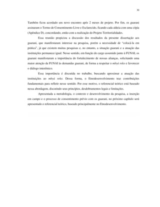 30

Também ficou acordado um novo encontro após 2 meses de projeto. Por fim, os guarani
assinaram o Termo de Consentimento Livre e Esclarecido, ficando cada aldeia com uma cópia
(Apêndice D), concordando, então com a realização do Projeto Territorialidades.
Essa reunião propiciou a discussão dos resultados da presente dissertação aos
guarani, que manifestaram interesse na pesquisa, porém a necessidade de “colocá-la em
prática”, já que existem muitas pesquisas e, no entanto, a situação guarani e a atuação das
instituições permanece igual. Nesse sentido, em função do cargo assumido junto à FUNAI, os
guarani manifestaram a importância do fortalecimento de nossas alianças, solicitando uma
maior atenção da FUNAI às demandas guarani, de forma a respeitar o mbyá reko e favorecer
o diálogo interétnico.
Essa importância é discutida no trabalho, buscando aproximar a atuação das
instituições ao mbyá reko. Dessa forma, o Etnodesenvolvimento traz contribuições
fundamentais para refletir nesse sentido. Por esse motivo, o referencial teórico está baseado
nessa abordagem, discutindo seus princípios, desdobramentos legais e limitações.
Apresentada a metodologia, o contexto e desenvolvimento da pesquisa, a inserção
em campo e o processo de consentimento prévio com os guarani, no próximo capítulo será
apresentado o referencial teórico, baseado principalmente no Etnodesenvolvimento.

 