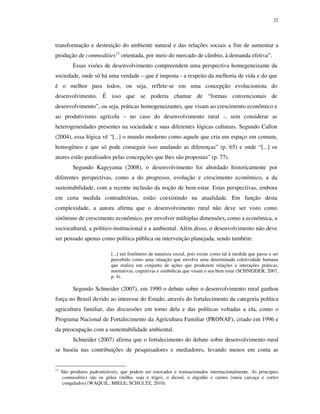 32

transformação e destruição do ambiente natural e das relações sociais a fim de aumentar a
produção de commodities11 orientada, por meio do mercado de câmbio, à demanda efetiva”.
Essas visões de desenvolvimento compreendem uma perspectiva homegeneizante da
sociedade, onde só há uma verdade – que é imposta - a respeito da melhoria de vida e do que
é o melhor para todos, ou seja, reflete-se em uma concepção evolucionista do
desenvolvimento. É isso que se poderia chamar de “formas convencionais de
desenvolvimento”, ou seja, práticas homogeneizantes, que visam ao crescimento econômico e
ao produtivismo agrícola – no caso do desenvolvimento rural -, sem considerar as
heterogeneidades presentes na sociedade e suas diferentes lógicas culturais. Segundo Callon
(2004), essa lógica vê “[...] o mundo moderno como aquele que cria um espaço em comum,
homogêneo e que só pode conseguir isso anulando as diferenças” (p. 65) e onde “[...] os
atores estão paralisados pelas concepções que lhes são propostas” (p. 77).
Segundo Kageyama (2008), o desenvolvimento foi abordado historicamente por
diferentes perspectivas, como a do progresso, evolução e crescimento econômico, a da
sustentabilidade, com a recente inclusão da noção de bem-estar. Estas perspectivas, embora
em certa medida contraditórias, estão coexistindo na atualidade. Em função desta
complexidade, a autora afirma que o desenvolvimento rural não deve ser visto como
sinônimo de crescimento econômico, por envolver múltiplas dimensões, como a econômica, a
sociocultural, a político-institucional e a ambiental. Além disso, o desenvolvimento não deve
ser pensado apenas como política pública ou intervenção planejada, sendo também:
[...] um fenômeno de natureza social, pois existe como tal à medida que passa a ser
percebido como uma situação que envolve uma determinada coletividade humana
que realiza um conjunto de ações que produzem relações e interações práticas,
normativas, cognitivas e simbólicas que visam o seu bem estar (SCHNEIDER, 2007,
p. 4).

Segundo Schneider (2007), em 1990 o debate sobre o desenvolvimento rural ganhou
força no Brasil devido ao interesse do Estado, através do fortalecimento da categoria política
agricultura familiar, das discussões em torno dela e das políticas voltadas a ela, como o
Programa Nacional de Fortalecimento da Agricultura Familiar (PRONAF), criado em 1996 e
da preocupação com a sustentabilidade ambiental.
Schneider (2007) afirma que o fortalecimento do debate sobre desenvolvimento rural
se baseia nas contribuições de pesquisadores e mediadores, levando menos em conta as

11

São produtos padronizáveis, que podem ser estocados e transacionados internacionalmente. As principais
commodities são os grãos (milho, soja e trigo), o álcool, o algodão e carnes (meia carcaça e cortes
congelados) (WAQUIL; MIELE; SCHULTZ, 2010).

 