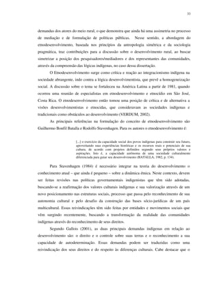 33

demandas dos atores do meio rural, o que demonstra que ainda há uma assimetria no processo
de mediação e de formulação de políticas públicas.

Nesse sentido, a abordagem do

etnodesenvolvimento, baseada nos princípios da antropologia simétrica e da sociologia
pragmática, traz contribuições para a discussão sobre o desenvolvimento rural, ao buscar
simetrizar a posição dos pesquisadores/mediadores e dos representantes das comunidades,
através da compreensão das lógicas indígenas, no caso dessa dissertação.
O Etnodesenvolvimento surge como crítica e reação ao integracionismo indígena na
sociedade abrangente, indo contra a lógica desenvolvimentista, que prevê a homogeneização
social. A discussão sobre o tema se fortaleceu na América Latina a partir de 1981, quando
ocorreu uma reunião de especialistas em etnodesenvolvimento e etnocídio em São José,
Costa Rica. O etnodesenvolvimento então tomou uma posição de crítica e de alternativa a
visões desenvolvimentistas e etnocidas, que consideravam as sociedades indígenas e
tradicionais como obstáculos ao desenvolvimento (VERDUM, 2002).
As principais referências na formulação do conceito de etnodesenvolvimento são
Guilhermo Bonfil Batalla e Rodolfo Stavenhagen. Para os autores o etnodesenvolvimento é:
[...] o exercício da capacidade social dos povos indígenas para construir seu futuro,
aproveitando suas experiências históricas e os recursos reais e potenciais de sua
cultura, de acordo com projetos definidos segundo seus próprios valores e
aspirações. Isto é, a capacidade autônoma de uma sociedade culturalmente
diferenciada para guiar seu desenvolvimento (BATALLA, 1982, p. 134).

Para Stavenhagen (1984) é necessário integrar na teoria do desenvolvimento o
conhecimento atual – que ainda é pequeno – sobre a dinâmica étnica. Neste contexto, devem
ser feitas revisões nas políticas governamentais indigenistas que têm sido adotadas,
buscando-se a reafirmação dos valores culturais indígenas e sua valorização através de um
novo posicionamento nas estruturas sociais, processo que passa pelo reconhecimento de sua
autonomia cultural e pelo desafio da construção das bases sócio-jurídicas de um país
multicultural. Essas reivindicações têm sido feitas por entidades e movimentos sociais que
vêm surgindo recentemente, buscando a transformação da realidade das comunidades
indígenas através do reconhecimento de seus direitos.
Segundo Gallois (2001), as duas principais demandas indígenas em relação ao
desenvolvimento são: o direito e o controle sobre suas terras e o reconhecimento a sua
capacidade de autodeterminação. Essas demandas podem ser traduzidas como uma
reivindicação dos seus direitos e do respeito às diferenças culturais. Cabe destacar que o

 