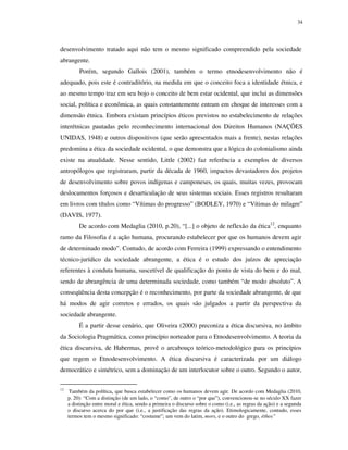 34

desenvolvimento tratado aqui não tem o mesmo significado compreendido pela sociedade
abrangente.
Porém, segundo Gallois (2001), também o termo etnodesenvolvimento não é
adequado, pois este é contraditório, na medida em que o conceito foca a identidade étnica, e
ao mesmo tempo traz em seu bojo o conceito de bem estar ocidental, que inclui as dimensões
social, política e econômica, as quais constantemente entram em choque de interesses com a
dimensão étnica. Embora existam princípios éticos previstos no estabelecimento de relações
interétnicas pautadas pelo reconhecimento internacional dos Direitos Humanos (NAÇÕES
UNIDAS, 1948) e outros dispositivos (que serão apresentados mais a frente), nestas relações
predomina a ética da sociedade ocidental, o que demonstra que a lógica do colonialismo ainda
existe na atualidade. Nesse sentido, Little (2002) faz referência a exemplos de diversos
antropólogos que registraram, partir da década de 1960, impactos devastadores dos projetos
de desenvolvimento sobre povos indígenas e camponeses, os quais, muitas vezes, provocam
deslocamentos forçosos e desarticulação de seus sistemas sociais. Esses registros resultaram
em livros com títulos como “Vítimas do progresso” (BODLEY, 1970) e “Vítimas do milagre”
(DAVIS, 1977).
De acordo com Medaglia (2010, p.20), “[...] o objeto de reflexão da ética12, enquanto
ramo da Filosofia é a ação humana, procurando estabelecer por que os humanos devem agir
de determinado modo”. Contudo, de acordo com Ferreira (1999) expressando o entendimento
técnico-jurídico da sociedade abrangente, a ética é o estudo dos juízos de apreciação
referentes à conduta humana, suscetível de qualificação do ponto de vista do bem e do mal,
sendo de abrangência de uma determinada sociedade, como também “de modo absoluto”. A
conseqüência desta concepção é o reconhecimento, por parte da sociedade abrangente, de que
há modos de agir corretos e errados, os quais são julgados a partir da perspectiva da
sociedade abrangente.
É a partir desse cenário, que Oliveira (2000) preconiza a ética discursiva, no âmbito
da Sociologia Pragmática, como princípio norteador para o Etnodesenvolvimento. A teoria da
ética discursiva, de Habermas, provê o arcabouço teórico-metodológico para os princípios
que regem o Etnodesenvolvimento. A ética discursiva é caracterizada por um diálogo
democrático e simétrico, sem a dominação de um interlocutor sobre o outro. Segundo o autor,
12

Também da política, que busca estabelecer como os humanos devem agir. De acordo com Medaglia (2010,
p. 20): “Com a distinção (de um lado, o “como”, de outro o “por que”), convencionou-se no século XX fazer
a distinção entre moral e ética, sendo a primeira o discurso sobre o como (i.e., as regras da ação) e a segunda
o discurso acerca do por que (i.e., a justificação das regras da ação). Etimologicamente, contudo, esses
termos tem o mesmo significado: “costume”; um vem do latim, mors, e o outro do grego, éthos”

 