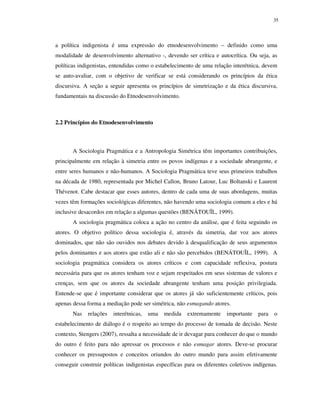 35

a política indigenista é uma expressão do etnodesenvolvimento – definido como uma
modalidade de desenvolvimento alternativo -, devendo ser crítica e autocrítica. Ou seja, as
políticas indigenistas, entendidas como o estabelecimento de uma relação interétnica, devem
se auto-avaliar, com o objetivo de verificar se está considerando os princípios da ética
discursiva. A seção a seguir apresenta os princípios de simetrização e da ética discursiva,
fundamentais na discussão do Etnodesenvolvimento.

2.2 Princípios do Etnodesenvolvimento

A Sociologia Pragmática e a Antropologia Simétrica têm importantes contribuições,
principalmente em relação à simetria entre os povos indígenas e a sociedade abrangente, e
entre seres humanos e não-humanos. A Sociologia Pragmática teve seus primeiros trabalhos
na década de 1980, representada por Michel Callon, Bruno Latour, Luc Boltanski e Laurent
Thévenot. Cabe destacar que esses autores, dentro de cada uma de suas abordagens, muitas
vezes têm formações sociológicas diferentes, não havendo uma sociologia comum a eles e há
inclusive desacordos em relação a algumas questões (BENÁTOUÏL, 1999).
A sociologia pragmática coloca a ação no centro da análise, que é feita seguindo os
atores. O objetivo político dessa sociologia é, através da simetria, dar voz aos atores
dominados, que não são ouvidos nos debates devido à desqualificação de seus argumentos
pelos dominantes e aos atores que estão ali e não são percebidos (BENÁTOUÏL, 1999). A
sociologia pragmática considera os atores críticos e com capacidade reflexiva, postura
necessária para que os atores tenham voz e sejam respeitados em seus sistemas de valores e
crenças, sem que os atores da sociedade abrangente tenham uma posição privilegiada.
Entende-se que é importante considerar que os atores já são suficientemente críticos, pois
apenas dessa forma a mediação pode ser simétrica, não esmagando atores.
Nas

relações

interétnicas,

uma

medida

extremamente

importante

para

o

estabelecimento de diálogo é o respeito ao tempo do processo de tomada de decisão. Neste
contexto, Stengers (2007), ressalta a necessidade de ir devagar para conhecer do que o mundo
do outro é feito para não apressar os processos e não esmagar atores. Deve-se procurar
conhecer os pressupostos e conceitos oriundos do outro mundo para assim efetivamente
conseguir construir políticas indigenistas específicas para os diferentes coletivos indígenas.

 