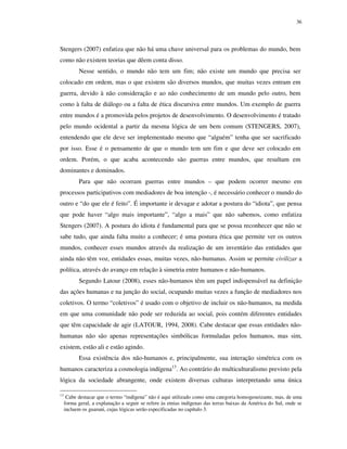 36

Stengers (2007) enfatiza que não há uma chave universal para os problemas do mundo, bem
como não existem teorias que dêem conta disso.
Nesse sentido, o mundo não tem um fim; não existe um mundo que precisa ser
colocado em ordem, mas o que existem são diversos mundos, que muitas vezes entram em
guerra, devido à não consideração e ao não conhecimento de um mundo pelo outro, bem
como à falta de diálogo ou a falta de ética discursiva entre mundos. Um exemplo de guerra
entre mundos é a promovida pelos projetos de desenvolvimento. O desenvolvimento é tratado
pelo mundo ocidental a partir da mesma lógica de um bem comum (STENGERS, 2007),
entendendo que ele deve ser implementado mesmo que “alguém” tenha que ser sacrificado
por isso. Esse é o pensamento de que o mundo tem um fim e que deve ser colocado em
ordem. Porém, o que acaba acontecendo são guerras entre mundos, que resultam em
dominantes e dominados.
Para que não ocorram guerras entre mundos – que podem ocorrer mesmo em
processos participativos com mediadores de boa intenção -, é necessário conhecer o mundo do
outro e “do que ele é feito”. É importante ir devagar e adotar a postura do “idiota”, que pensa
que pode haver “algo mais importante”, “algo a mais” que não sabemos, como enfatiza
Stengers (2007). A postura do idiota é fundamental para que se possa reconhecer que não se
sabe tudo, que ainda falta muito a conhecer; é uma postura ética que permite ver os outros
mundos, conhecer esses mundos através da realização de um inventário das entidades que
ainda não têm voz, entidades essas, muitas vezes, não-humanas. Assim se permite civilizar a
política, através do avanço em relação à simetria entre humanos e não-humanos.
Segundo Latour (2008), esses não-humanos têm um papel indispensável na definição
das ações humanas e na junção do social, ocupando muitas vezes a função de mediadores nos
coletivos. O termo “coletivos” é usado com o objetivo de incluir os não-humanos, na medida
em que uma comunidade não pode ser reduzida ao social, pois contém diferentes entidades
que têm capacidade de agir (LATOUR, 1994, 2008). Cabe destacar que essas entidades nãohumanas não são apenas representações simbólicas formuladas pelos humanos, mas sim,
existem, estão ali e estão agindo.
Essa existência dos não-humanos e, principalmente, sua interação simétrica com os
humanos caracteriza a cosmologia indígena13. Ao contrário do multiculturalismo previsto pela
lógica da sociedade abrangente, onde existem diversas culturas interpretando uma única
13

Cabe destacar que o termo “indígena” não é aqui utilizado como uma categoria homogeneizante, mas, de uma
forma geral, a explanação a seguir se refere às etnias indígenas das terras baixas da América do Sul, onde se
incluem os guarani, cujas lógicas serão especificadas no capítulo 3.

 