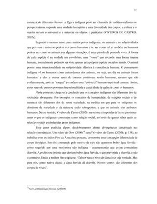 37

natureza de diferentes formas, a lógica indígena pode ser chamada de multinaturalismo ou
perspectivismo, supondo uma unidade do espírito e uma diversidade dos corpos; a cultura e o
sujeito seriam o universal e a natureza ou objeto, o particular (VIVEIROS DE CASTRO,
2002a).
Segundo o mesmo autor, para muitos povos indígenas, os animais e as subjetividades
que povoam o universo podem ver como humanos e se ver como tal, e também os humanos
podem ver como os animais em algumas situações, é uma questão de ponto de vista. A forma
de cada espécie é na verdade um envoltório, uma “roupa” que esconde uma forma interna
humana, normalmente podendo ser vista apenas pela própria espécie ou pelos xamãs. O animal
possui uma intencionalidade ou subjetividade idêntica à consciência humana. O pensamento
indígena vê os humanos como antecedentes dos animais, ou seja, um dia os animais foram
humanos, e eles e outros seres do cosmos continuam sendo humanos, mesmo que não
evidentemente, pois as “roupas” escondem uma “essência” humano-espiritual comum. Assim,
esses seres do cosmos possuem intencionalidade e capacidade de agência como os humanos.
Neste contexto, chega-se à conclusão que os conceitos indígenas são diferentes dos da
sociedade abrangente. Por exemplo, os conceitos de humanidade, de relações sociais e de
natureza são diferentes dos da nossa sociedade, na medida em que para os indígenas os
domínios da sociedade e da natureza estão sobrepostos, e que os animais têm atributos
humanos. Nesse sentido, Viveiros de Castro (2002b) menciona a importância de se questionar
antes o que os indígenas constituem como relação social, ao invés de querer saber quais as
relações sociais estabelecidas pelos indígenas.
Esse autor explicita alguns desdobramentos destas divergências conceituais nas
relações interétnicas. Um relato de Gow (2000)14 apud Viveiros de Castro (2002b, p. 138), ao
trabalhar com os índios Piro da Amazônia peruana, demonstra uma concepção diferenciada de
corpo biológico. Isso foi constatado pelo motivo de eles não quererem beber água fervida como sugerido por uma professora não indígena - argumentando que assim contrairiam
diarréia. A professora insistiu que deviam beber água fervida, o que preveniria a diarréia, e não
o contrário. Então a mulher Piro explicou: “Talvez para o povo de Lima isso seja verdade. Mas
para nós, gente nativa daqui, a água fervida dá diarréia. Nossos corpos são diferentes dos
corpos de vocês”.

14

Gow, comunicação pessoal, 12/10/00.

 