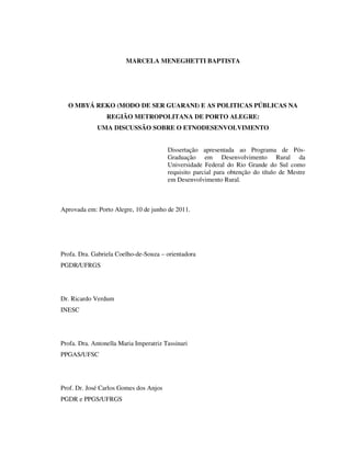 MARCELA MENEGHETTI BAPTISTA

O MBYÁ REKO (MODO DE SER GUARANI) E AS POLITICAS PÚBLICAS NA
REGIÃO METROPOLITANA DE PORTO ALEGRE:
UMA DISCUSSÃO SOBRE O ETNODESENVOLVIMENTO
Dissertação apresentada ao Programa de PósGraduação em Desenvolvimento Rural da
Universidade Federal do Rio Grande do Sul como
requisito parcial para obtenção do título de Mestre
em Desenvolvimento Rural.

Aprovada em: Porto Alegre, 10 de junho de 2011.

Profa. Dra. Gabriela Coelho-de-Souza – orientadora
PGDR/UFRGS

Dr. Ricardo Verdum
INESC

Profa. Dra. Antonella Maria Imperatriz Tassinari
PPGAS/UFSC

Prof. Dr. José Carlos Gomes dos Anjos
PGDR e PPGS/UFRGS

 