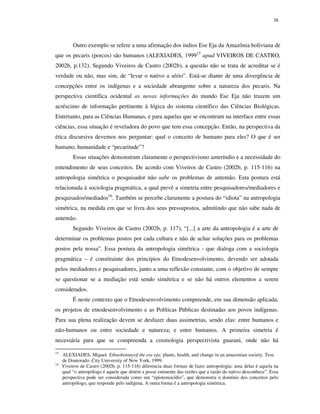 38

Outro exemplo se refere a uma afirmação dos índios Ese Eja da Amazônia boliviana de
que os pecaris (porcos) são humanos (ALEXIADES, 199915 apud VIVEIROS DE CASTRO,
2002b, p.132). Segundo Viveiros de Castro (2002b), a questão não se trata de acreditar se é
verdade ou não, mas sim, de “levar o nativo a sério”. Está-se diante de uma divergência de
concepções entre os indígenas e a sociedade abrangente sobre a natureza dos pecaris. Na
perspectiva científica ocidental as novas informações do mundo Ese Eja não trazem um
acréscimo de informação pertinente à lógica do sistema científico das Ciências Biológicas.
Entretanto, para as Ciências Humanas, e para aquelas que se encontram na interface entre essas
ciências, essa situação é reveladora do povo que tem essa concepção. Então, na perspectiva da
ética discursiva devemos nos perguntar: qual o conceito de humano para eles? O que é ser
humano, humanidade e “pecaritude”?
Essas situações demonstram claramente o perspectivismo ameríndio e a necessidade do
entendimento de seus conceitos. De acordo com Viveiros de Castro (2002b, p. 115-116) na
antropologia simétrica o pesquisador não sabe os problemas de antemão. Esta postura está
relacionada à sociologia pragmática, a qual prevê a simetria entre pesquisadores/mediadores e
pesquisados/mediados16. Também se percebe claramente a postura do “idiota” na antropologia
simétrica, na medida em que se livra dos seus pressupostos, admitindo que não sabe nada de
antemão.
Segundo Viveiros de Castro (2002b, p. 117), “[...] a arte da antropologia é a arte de
determinar os problemas postos por cada cultura e não de achar soluções para os problemas
postos pela nossa”. Essa postura da antropologia simétrica - que dialoga com a sociologia
pragmática – é constituinte dos princípios do Etnodesenvolvimento, devendo ser adotada
pelos mediadores e pesquisadores, junto a uma reflexão constante, com o objetivo de sempre
se questionar se a mediação está sendo simétrica e se não há outros elementos a serem
considerados.
É neste contexto que o Etnodesenvolvimento compreende, em sua dimensão aplicada,
os projetos de etnodesenvolvimento e as Políticas Públicas destinadas aos povos indígenas.
Para sua plena realização devem se desfazer duas assimetrias, sendo elas: entre humanos e
não-humanos ou entre sociedade e natureza; e entre humanos. A primeira simetria é
necessária para que se compreenda a cosmologia perspectivista guarani, onde não há
15
16

ALEXIADES, Miguel. Ethnobotanyof the ese eja: plants, health, and change in an amazonian society. Tese
de Doutorado ,City University of New York, 1999.
Viveiros de Castro (2002b, p. 115-116) diferencia duas formas de fazer antropologia: uma delas é aquela na
qual “o antropólogo é aquele que detém a posse eminente das razões que a razão do nativo desconhece”. Essa
perspectiva pode ser considerada como um “epistemocídio”, que demonstra o domínio dos conceitos pelo
antropólogo, que responde pelo indígena. A outra forma é a antropologia simétrica.

 