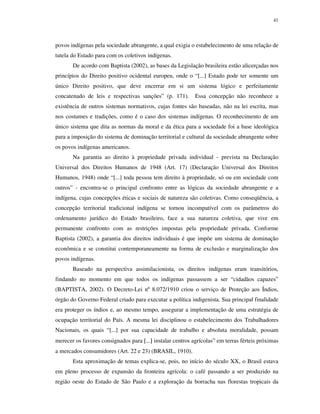 41

povos indígenas pela sociedade abrangente, a qual exigia o estabelecimento de uma relação de
tutela do Estado para com os coletivos indígenas.
De acordo com Baptista (2002), as bases da Legislação brasileira estão alicerçadas nos
princípios do Direito positivo ocidental europeu, onde o “[...] Estado pode ter somente um
único Direito positivo, que deve encerrar em si um sistema lógico e perfeitamente
concatenado de leis e respectivas sanções” (p. 171).

Essa concepção não reconhece a

existência de outros sistemas normativos, cujas fontes são baseadas, não na lei escrita, mas
nos costumes e tradições, como é o caso dos sistemas indígenas. O reconhecimento de um
único sistema que dita as normas da moral e da ética para a sociedade foi a base ideológica
para a imposição do sistema de dominação territorial e cultural da sociedade abrangente sobre
os povos indígenas americanos.
Na garantia ao direito à propriedade privada individual - prevista na Declaração
Universal dos Direitos Humanos de 1948 (Art. 17) (Declaração Universal dos Direitos
Humanos, 1948) onde “[...] toda pessoa tem direito à propriedade, só ou em sociedade com
outros” - encontra-se o principal confronto entre as lógicas da sociedade abrangente e a
indígena, cujas concepções éticas e sociais de natureza são coletivas. Como conseqüência, a
concepção territorial tradicional indígena se tornou incompatível com os parâmetros do
ordenamento jurídico do Estado brasileiro, face a sua natureza coletiva, que vive em
permanente confronto com as restrições impostas pela propriedade privada. Conforme
Baptista (2002), a garantia dos direitos individuais é que impõe um sistema de dominação
econômica e se constitui contemporaneamente na forma de exclusão e marginalização dos
povos indígenas.
Baseado na perspectiva assimilacionista, os direitos indígenas eram transitórios,
findando no momento em que todos os indígenas passassem a ser “cidadãos capazes”
(BAPTISTA, 2002). O Decreto-Lei nº 8.072/1910 criou o serviço de Proteção aos Índios,
órgão do Governo Federal criado para executar a política indigenista. Sua principal finalidade
era proteger os índios e, ao mesmo tempo, assegurar a implementação de uma estratégia de
ocupação territorial do País. A mesma lei disciplinou o estabelecimento dos Trabalhadores
Nacionais, os quais “[...] por sua capacidade de trabalho e absoluta moralidade, possam
merecer os favores consignados para [...] instalar centros agrícolas” em terras férteis próximas
a mercados consumidores (Art. 22 e 23) (BRASIL, 1910).
Esta aproximação de temas explica-se, pois, no início do século XX, o Brasil estava
em pleno processo de expansão da fronteira agrícola: o café passando a ser produzido na
região oeste do Estado de São Paulo e a exploração da borracha nas florestas tropicais da

 