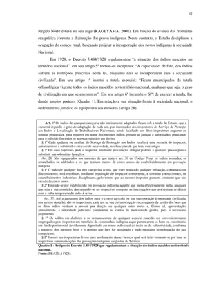 42

Região Norte estava no seu auge (KAGEYAMA, 2008). Em função do avanço das fronteiras
era prática corrente a dizimação dos povos indígenas. Neste contexto, o Estado disciplinou a
ocupação do espaço rural, buscando projetar a incorporação dos povos indígenas à sociedade
Nacional.
Em 1928, o Decreto 5.484/1928 regulamentou “a situação dos índios nascidos no
território nacional”, em seu artigo 5º tornou-os incapazes: “A capacidade, de fato, dos índios
sofrerá as restrições prescritas nesta lei, enquanto não se incorporarem eles à sociedade
civilizada”. Em seu artigo 1º institui a tutela especial: “Ficam emancipados da tutela
orfanológica vigente todos os índios nascidos no território nacional, qualquer que seja o grao
de civilização em que se encontrem”. Em seu artigo 6º incumbe o SPI de exercer a tutela, lhe
dando amplos poderes (Quadro 1). Em relação a sua situação frente à sociedade nacional, o
ordenamento jurídico os equiparava aos menores (artigo 28).

Art. 6º Os indios de qualquer categoria não inteiramente adaptados ficam sob a tutela do Estado, que a
exercerá segundo o gráo de adaptação de cada um, por intermedio dos inspectores do Serviço de Proteção
aos Indios e Localização de Trabalhadores Nacionaes, sendo facultado aos ditos inspectores requerer ou
nomear procurador, para requerer em nome dos mesmos indios, perante as justiças e autoridades, praticando
para o referido fim todos os actos permittidos em direito.
§ 1º Cada ajudante ou auxiliar do Serviço de Protecção aos Indios receberá uma portaria do inspector,
autorizando-o a substituil-o em caso de necessidade, nas funcções de que trata este artigo.
§ 2º Em caso especiaes póde o inspector, mediante procuração, delegar poderes a qualquer pessoa para o
substituir nas sobreditas funcções.
Art. 28. São equiparados aos menores de que trata o art. 30 do Codigo Penal os indios nomades, os
arranchados ou aldeiados e os que tenham menos de cinco annos de estabelecidamente em povoação
indigena.
§ 1º O indio de qualquer das tres categorias acima, que tiver praticado qualquer infracção, cobrando com
discernimento, será recolhido, mediante requisição do inspector competente, a colonias correccionaes, ou
estabelecimentos industriaes disciplinares, pelo tempo que ao mesmo inspector parecer, comtanto que não
exceda de cinco annos.
§ 2º Entende-se por estabelecido em povoação indigena aquelle que mora effectivamente nella, qualquer
que seja a sua condição, descontando-se no respectivo computo as interrupções que porventura se dérem
com a volta temporaria do indio á selva.
Art. 37. Até a passagem dos indios para o centro agricola ou sua incorporação á sociedade civilizada,
nos termos desta lei, são os inspectores, cada um na sua circumscripção encarregados da gestão dos bens que
os ditos indios venham a possuir por doação ou qualquer outro meio: e, Como tal, apresentação,
annualmente, á autoridade judiciaria competente as contas da mencionada gestão, para o necessario
julgamento.
§ 1º Os saldos em dinheiro e os remanescentes de qualquer especie poderão ser convenientemente
empregados pelo inspector em beneficio da communhão indigena a que pertencerem os bens ou constituirão
um fundo patrimonial devidamente depositado em nome individual do indio ou da collectividade, conforme
a natureza dos mesmos bens e o destino que lhes for assignado e tudo mediante homologação do juiz
competente.
§ 2º Haverá nas inspectorias livros para arrolamento desses bens, o qual será feito tomando-se por base as
respectivas communicações das povoações indigenas ou postos do Serviço.
Quadro 1 - Artigos do Decreto 5.484/1928 que regulamentam a situação dos índios nascidos no território
nacional.
Fonte: BRASIL (1928).

 