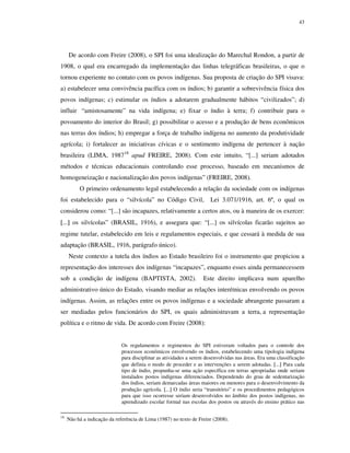 43

De acordo com Freire (2008), o SPI foi uma idealização do Marechal Rondon, a partir de
1908, o qual era encarregado da implementação das linhas telegráficas brasileiras, o que o
tornou experiente no contato com os povos indígenas. Sua proposta de criação do SPI visava:
a) estabelecer uma convivência pacífica com os índios; b) garantir a sobrevivência física dos
povos indígenas; c) estimular os índios a adotarem gradualmente hábitos “civilizados”; d)
influir “amistosamente” na vida indígena; e) fixar o índio à terra; f) contribuir para o
povoamento do interior do Brasil; g) possibilitar o acesso e a produção de bens econômicos
nas terras dos índios; h) empregar a força de trabalho indígena no aumento da produtividade
agrícola; i) fortalecer as iniciativas cívicas e o sentimento indígena de pertencer à nação
brasileira (LIMA, 198718 apud FREIRE, 2008). Com este intuito, “[...] seriam adotados
métodos e técnicas educacionais controlando esse processo, baseado em mecanismos de
homogeneização e nacionalização dos povos indígenas” (FREIRE, 2008).
O primeiro ordenamento legal estabelecendo a relação da sociedade com os indígenas
foi estabelecido para o “silvícola” no Código Civil,

Lei 3.071/1916, art. 6º, o qual os

considerou como: “[...] são incapazes, relativamente a certos atos, ou à maneira de os exercer:
[...] os silvícolas” (BRASIL, 1916), e assegura que: “[...] os silvícolas ficarão sujeitos ao
regime tutelar, estabelecido em leis e regulamentos especiais, e que cessará à medida de sua
adaptação (BRASIL, 1916, parágrafo único).
Neste contexto a tutela dos índios ao Estado brasileiro foi o instrumento que propiciou a
representação dos interesses dos indígenas “incapazes”, enquanto esses ainda permanecessem
sob a condição de indígena (BAPTISTA, 2002).

Este direito implicava num aparelho

administrativo único do Estado, visando mediar as relações interétnicas envolvendo os povos
indígenas. Assim, as relações entre os povos indígenas e a sociedade abrangente passaram a
ser mediadas pelos funcionários do SPI, os quais administravam a terra, a representação
política e o ritmo de vida. De acordo com Freire (2008):
Os regulamentos e regimentos do SPI estiveram voltados para o controle dos
processos econômicos envolvendo os índios, estabelecendo uma tipologia indígena
para disciplinar as atividades a serem desenvolvidas nas áreas. Era uma classificação
que definia o modo de proceder e as intervenções a serem adotadas. [...] Para cada
tipo de índio, propunha-se uma ação específica em terras apropriadas onde seriam
instalados postos indígenas diferenciados. Dependendo do grau de sedentarização
dos índios, seriam demarcadas áreas maiores ou menores para o desenvolvimento da
produção agrícola. [...] O índio seria “transitório” e os procedimentos pedagógicos
para que isso ocorresse seriam desenvolvidos no âmbito dos postos indígenas, no
aprendizado escolar formal nas escolas dos postos ou através do ensino prático nas
18

Não há a indicação da referência de Lima (1987) no texto de Freire (2008).

 