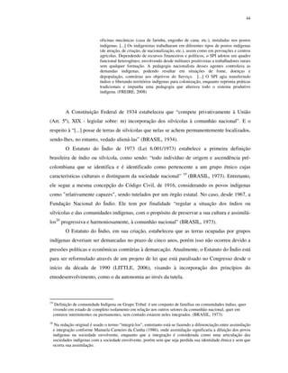 44

oficinas mecânicas (casa de farinha, engenho de cana, etc.), instaladas nos postos
indígenas. [...] Os indigenistas trabalharam em diferentes tipos de postos indígenas
(de atração, de criação, de nacionalização, etc.), assim como em povoações e centros
agrícolas. Dependendo de recursos financeiros e políticos, o SPI adotou um quadro
funcional heterogêneo, envolvendo desde militares positivistas a trabalhadores rurais
sem qualquer formação. A pedagogia nacionalista desses agentes controlava as
demandas indígenas, podendo resultar em situações de fome, doenças e
depopulação, contrárias aos objetivos do Serviço. [...] O SPI agia transferindo
índios e liberando territórios indígenas para colonização, enquanto reprimia práticas
tradicionais e impunha uma pedagogia que alterava todo o sistema produtivo
indígena. (FREIRE, 2008)

A Constituição Federal de 1934 estabeleceu que “compete privativamente à União
(Art. 5º), XIX - legislar sobre: m) incorporação dos silvícolas à comunhão nacional”. E o
respeito à “[...] posse de terras de silvícolas que nelas se achem permanentemente localizados,
sendo-lhes, no entanto, vedado aliená-las” (BRASIL, 1934).
O Estatuto do Índio de 1973 (Lei 6.001/1973) estabelece a primeira definição
brasileira de índio ou silvícola, como sendo: “todo indivíduo de origem e ascendência précolombiana que se identifica e é identificado como pertencente a um grupo étnico cujas
características culturais o distinguem da sociedade nacional”

19

(BRASIL, 1973). Entretanto,

ele segue a mesma concepção do Código Civil, de 1916, considerando os povos indígenas
como "relativamente capazes", sendo tutelados por um órgão estatal. No caso, desde 1967, a
Fundação Nacional do Índio. Ele tem por finalidade “regular a situação dos índios ou
silvícolas e das comunidades indígenas, com o propósito de preservar a sua cultura e assimilálos20 progressiva e harmoniosamente, à comunhão nacional” (BRASIL, 1973).
O Estatuto do Índio, em sua criação, estabeleceu que as terras ocupadas por grupos
indígenas deveriam ser demarcadas no prazo de cinco anos, porém isso não ocorreu devido a
pressões políticas e econômicas contrárias à demarcação. Atualmente, o Estatuto do Índio está
para ser reformulado através de um projeto de lei que está paralisado no Congresso desde o
início da década de 1990 (LITTLE, 2006), visando à incorporação dos princípios do
etnodesenvolvimento, como o da autonomia ao invés da tutela.

19

Definição de comunidade Indígena ou Grupo Tribal: é um conjunto de famílias ou comunidades índias, quer
vivendo em estado de completo isolamento em relação aos outros setores da comunhão nacional, quer em
contatos intermitentes ou permanentes, sem contudo estarem neles integrados. (BRASIL, 1973).

20

Na redação original é usado o termo “integrá-los”, entretanto está-se fazendo a diferenciação entre assimilação
e integração conforme Manuela Carneiro da Cunha (1986), onde assimilação significaria a diluição dos povos
indígenas na sociedade envolvente, enquanto que a integração é considerada como uma articulação das
sociedades indígenas com a sociedade envolvente, porém sem que seja perdida sua identidade étnica e sem que
ocorra sua assimilação.

 