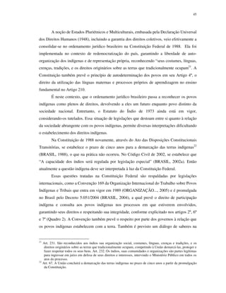 45

A noção de Estados Pluriétnicos e Multiculturais, embasada pela Declaração Universal
dos Direitos Humanos (1948), incluindo a garantia dos direitos coletivos, veio efetivamente a
consolidar-se no ordenamento jurídico brasileiro na Constituição Federal de 1988. Ela foi
implementada no contexto de redemocratização do país, garantindo a liberdade de autoorganização dos indígenas e de representação própria, reconhecendo “seus costumes, línguas,
crenças, tradições, e os direitos originários sobre as terras que tradicionalmente ocupam21. A
Constituição também prevê o princípio de autodeterminação dos povos em seu Artigo 4º, o
direito da utilização das línguas maternas e processos próprios de aprendizagem no ensino
fundamental no Artigo 210.
É neste contexto, que o ordenamento jurídico brasileiro passa a reconhecer os povos
indígenas como plenos de direitos, devolvendo a eles um futuro enquanto povo distinto da
sociedade nacional. Entretanto, o Estatuto do Índio de 1973 ainda está em vigor,
considerando-os tutelados. Essa situação de legislações que destoam entre si quanto à relação
da sociedade abrangente com os povos indígenas, permite diversas interpretações dificultando
o estabelecimento dos direitos indígenas.
Na Constituição de 1988 novamente, através do Ato das Disposições Constitucionais
Transitórias, se estabelece o prazo de cinco anos para a demarcação das terras indígenas22
(BRASIL, 1988), o que na prática não ocorreu. No Código Civil de 2002, se estabelece que
“A capacidade dos índios será regulada por legislação especial” (BRASIL, 2002a). Então
atualmente a questão indígena deve ser interpretada à luz da Constituição Federal.
Essas questões tratadas na Constituição Federal são respaldadas por legislações
internacionais, como a Convenção 169 da Organização Internacional do Trabalho sobre Povos
Indígenas e Tribais que entra em vigor em 1989 (ORGANIZAÇÃO..., 2005) e é promulgada
no Brasil pelo Decreto 5.051/2004 (BRASIL, 2004), a qual prevê o direito de participação
indígena e consulta aos povos indígenas nos processos em que estiverem envolvidos,
garantindo seus direitos e respeitando sua integridade, conforme explicitado nos artigos 2º, 6º
e 7º (Quadro 2). A Convenção também prevê o respeito por parte dos governos à relação que
os povos indígenas estabelecem com a terra. Também é previsto um diálogo de saberes na

21

22

Art. 231. São reconhecidos aos índios sua organização social, costumes, línguas, crenças e tradições, e os
direitos originários sobre as terras que tradicionalmente ocupam, competindo à União demarcá-las, proteger e
fazer respeitar todos os seus bens. Art. 232. Os índios, suas comunidades e organizações são partes legítimas
para ingressar em juízo em defesa de seus direitos e interesses, intervindo o Ministério Público em todos os
atos do processo.
Art. 67. A União concluirá a demarcação das terras indígenas no prazo de cinco anos a partir da promulgação
da Constituição.

 