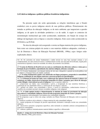 48

2.4 Coletivos indígenas e políticas públicas brasileiras indigenistas

Na presente seção são serão apresentadas as relações interétnicas que o Estado
estabelece com os povos indígenas através de suas políticas públicas. Primeiramente são
tratadas as políticas da educação indígena, as de meio ambiente, que tangenciam a questão
indígena, as de apoio às atividades produtivas e as de saúde. A seguir os contextos de
reestruturação institucional que estão acontecendo, atualmente, em função do avanço do
diálogo da legislação com as lógicas e conceitos indígenas. Estes casos estão acontecendo na
FUNASA e na FUNAI.
Na área da educação está assegurado o ensino na língua materna dos povos indígenas,
bem como seu sistema próprio de ensino e com materiais didáticos adequados, conforme a
Lei de Diretrizes e Bases da Educação Nacional (BRASIL, 1996a), cujos Artigos estão
explicitados abaixo.
Art. 26. Os currículos do ensino fundamental e médio devem ter uma base nacional comum, a ser
complementada, em cada sistema de ensino e estabelecimento escolar, por uma parte diversificada, exigida pelas
características regionais e locais da sociedade, da cultura, da economia e da clientela.
....
§4º O ensino da História do Brasil levará em conta as contribuições das diferentes culturas e etnias para a
formação do povo brasileiro, especialmente das matrizes indígena, africana e européia.
Art. 32. O ensino fundamental, com duração mínima de oito anos, obrigatório e gratuito na escola pública, terá
por objetivo a formação básica do cidadão, mediante:
.... §3º O ensino fundamental regular será ministrado em língua portuguesa, assegurada às comunidades
indígenas a utilização de suas línguas maternas e processos próprios de aprendizagem.
Art. 78. O Sistema de Ensino da União, com a colaboração das agências federais de fomento à cultura e de
assistência aos índios, desenvolverá programas integrados de ensino e pesquisa, para oferta de educação
escolar bilíngüe e intercultural aos povos indígenas, com os seguintes objetivos:
I – proporcionar aos índios, suas comunidades e povos, a recuperação de suas memórias históricas; a
reafirmação de suas identidades étnicas, a valorização de suas línguas e ciências;
II – garantir aos índios, suas comunidades e povos, o acesso às informações, conhecimentos técnicos e
científicos da sociedade nacional e demais sociedades indígenas e não-indígenas.
Art. 79. A União apoiará técnica e financeiramente os sistemas de ensino no provimento da educação
intercultural a comunidades indígenas, desenvolvendo programas integrados de ensino e pesquisa.
§1º Os programas serão planejados com anuência das comunidades indígenas.
§2º Os programas a que se refere este artigo, incluídos nos Planos Nacionais de Educação, terão os seguintes
objetivos:
I – fortalecer as práticas sócio-culturais e a língua materna de cada comunidade indígena;
II – manter programas de formação de pessoal especializado, destinado à educação escolar nas comunidades
indígenas;
III – desenvolver currículos e programas específicos, neles incluindo os conteúdos culturais correspondentes às
respectivas comunidades;
IV – elaborar e publicar sistematicamente material didático específico e diferenciado.
Quadro 3 - Artigos da Lei de Diretrizes e Bases da Educação Nacional.
Fonte: BRASIL (1996a, grifos nossos).

 