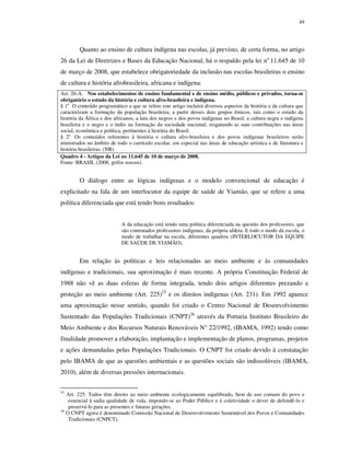 49

Quanto ao ensino de cultura indígena nas escolas, já previsto, de certa forma, no artigo
26 da Lei de Diretrizes e Bases da Educação Nacional, há o respaldo pela lei no 11.645 de 10
de março de 2008, que estabelece obrigatoriedade da inclusão nas escolas brasileiras o ensino
de cultura e história afrobrasileira, africana e indígena:
Art. 26-A. Nos estabelecimentos de ensino fundamental e de ensino médio, públicos e privados, torna-se
obrigatório o estudo da história e cultura afro-brasileira e indígena.
§ 1o O conteúdo programático a que se refere este artigo incluirá diversos aspectos da história e da cultura que
caracterizam a formação da população brasileira, a partir desses dois grupos étnicos, tais como o estudo da
história da África e dos africanos, a luta dos negros e dos povos indígenas no Brasil, a cultura negra e indígena
brasileira e o negro e o índio na formação da sociedade nacional, resgatando as suas contribuições nas áreas
social, econômica e política, pertinentes à história do Brasil.
§ 2o Os conteúdos referentes à história e cultura afro-brasileira e dos povos indígenas brasileiros serão
ministrados no âmbito de todo o currículo escolar, em especial nas áreas de educação artística e de literatura e
história brasileiras. (NR)
Quadro 4 - Artigos da Lei no 11.645 de 10 de março de 2008.
Fonte: BRASIL (2008, grifos nossos).

O diálogo entre as lógicas indígenas e o modelo convencional de educação é
explicitado na fala de um interlocutor da equipe de saúde de Viamão, que se refere a uma
política diferenciada que está tendo bons resultados:
A da educação está tendo uma política diferenciada na questão dos professores, que
são contratados professores indígenas, da própria aldeia. E todo o modo da escola, o
modo de trabalhar na escola, diferentes quadros (INTERLOCUTOR DA EQUIPE
DE SAÚDE DE VIAMÃO).

Em relação às políticas e leis relacionadas ao meio ambiente e às comunidades
indígenas e tradicionais, sua aproximação é mais recente. A própria Constituição Federal de
1988 não vê as duas esferas de forma integrada, tendo dois artigos diferentes prezando a
proteção ao meio ambiente (Art. 225)25 e os direitos indígenas (Art. 231). Em 1992 aparece
uma aproximação nesse sentido, quando foi criado o Centro Nacional de Desenvolvimento
Sustentado das Populações Tradicionais (CNPT)26 através da Portaria Instituto Brasileiro do
Meio Ambiente e dos Recursos Naturais Renováveis N° 22/1992, (IBAMA, 1992) tendo como
finalidade promover a elaboração, implantação e implementação de planos, programas, projetos
e ações demandadas pelas Populações Tradicionais. O CNPT foi criado devido à constatação
pelo IBAMA de que as questões ambientais e as questões sociais são indissolúveis (IBAMA,
2010), além de diversas pressões internacionais.
25

Art. 225. Todos têm direito ao meio ambiente ecologicamente equilibrado, bem de uso comum do povo e
essencial à sadia qualidade de vida, impondo-se ao Poder Público e à coletividade o dever de defendê-lo e
preservá-lo para as presentes e futuras gerações.
26
O CNPT agora é denominado Comissão Nacional de Desenvolvimento Sustentável dos Povos e Comunidades
Tradicionais (CNPCT).

 