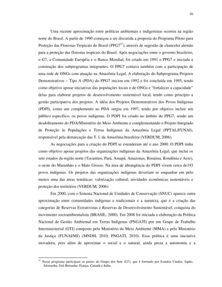 50

Uma recente aproximação entre políticas ambientais e indigenistas ocorreu na região
norte do Brasil. A partir de 1990 começou a ser discutida a proposta do Programa Piloto para
Proteção das Florestas Tropicais do Brasil (PPG727), através de sugestão de chanceler alemão
para a proteção das florestas tropicais do Brasil. Após negociações entre o governo brasileiro,
o G7, a Comunidade Européia e o Banco Mundial, foi criado em 1991 o PPG7 e iniciada a
construção dos subprogramas integrantes. O PPG7 contava também com a participação de
uma rede de ONGs com atuação na Amazônia Legal. A elaboração do Subprograma Projetos
Demonstrativos – Tipo A (PDA) do PPG7 iniciou em 1992 e foi concluída em 1995, tendo
como objetivo apoiar iniciativas das populações locais e de ONGs e “fortalecer a capacidade”
delas para elaborar projetos de desenvolvimento sustentável local, tendo como princípio a
gestão participativa dos projetos. A idéia dos Projetos Demonstrativos dos Povos Indígenas
(PDPI), como um complemento ao PDA surgiu em 1997, tendo por objetivo incluir um
público específico: os povos indígenas. O PDPI foi criado no âmbito do PPG7, sendo um
desdobramento do PDA/Ministério do Meio Ambiente e complementando o Projeto Integrado
de Proteção às Populações e Terras Indígenas da Amazônia Legal (PPTAL/FUNAI),
responsável pela demarcação das T. I. da Amazônia brasileira (VERDUM, 2006).
As negociações para a criação do PDPI se estenderam até o ano 2000. O PDPI tinha
como objetivo apoiar projetos das organizações indígenas da Amazônia Legal, que inclui os
sete estados da região norte (Tocantins, Pará, Amapá, Amazonas, Roraima, Rondônia e Acre),
o oeste do Maranhão e o Mato Grosso. Na área de abrangência do PDPI vivem cerca de193
povos indígenas. Os projetos das organizações indígenas deveriam se enquadrar em pelo
menos uma das áreas temáticas: valorização cultural, atividades econômicas sustentáveis e
proteção dos territórios (VERDUM, 2006).
Em 2000, com o Sistema Nacional de Unidades de Conservação (SNUC) aparece outra
aproximação entre comunidades indígenas e tradicionais e a natureza, que é a criação das
categorias de Reservas Extrativistas e Reservas de Desenvolvimento Sustentável, conquista do
movimento socioambientalista (BRASIL, 2000). Em 2008 foi iniciada a elaboração da Política
Nacional de Gestão Ambiental em Terras Indígenas (PNGATI) por um Grupo de Trabalho
Interministerial (GTI) composto pelo Ministério do Meio Ambiente (MMA) e pelo Ministério
da Justiça (FUNAI/MJ) (MNDH, 2010; PNGATI, 2010). Essa política é uma iniciativa
inovadora, pois além de aproximar o social e o natural, ainda preza a autonomia e a

27

Nesse programa participam os países do Grupo dos Sete (G7), que é formado por Estados Unidos, Japão,
Alemanha, Grã-Bretanha, França, Canadá e Itália.

 
